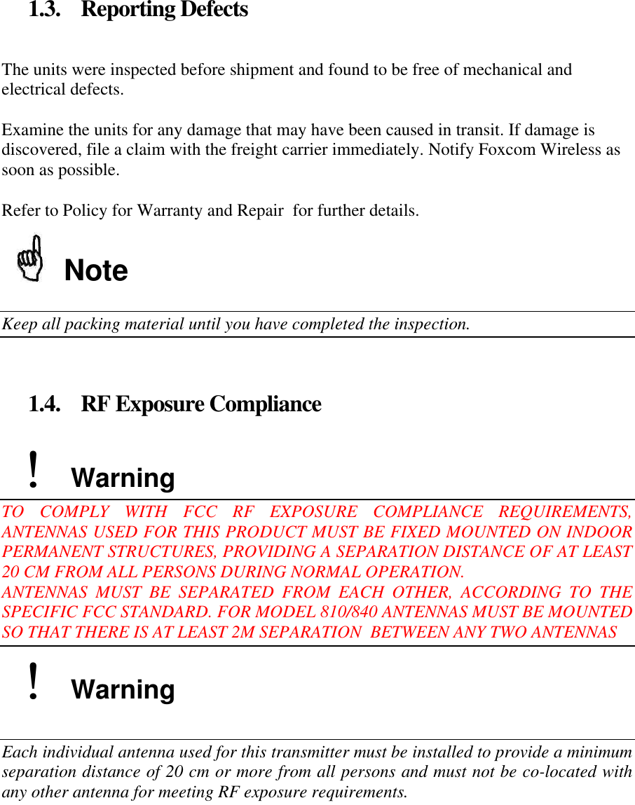 1.3. Reporting Defects The units were inspected before shipment and found to be free of mechanical and electrical defects. Examine the units for any damage that may have been caused in transit. If damage is discovered, file a claim with the freight carrier immediately. Notify Foxcom Wireless as soon as possible. Refer to Policy for Warranty and Repair for further details. Note Keep all packing material until you have completed the inspection. 1.4. RF Exposure Compliance !! Warning TO COMPLY WITH FCC RF EXPOSURE COMPLIANCE REQUIREMENTS, ANTENNAS USED FOR THIS PRODUCT MUST BE FIXED MOUNTED ON INDOOR PERMANENT STRUCTURES, PROVIDING A SEPARATION DISTANCE OF AT LEAST 20 CM FROM ALL PERSONS DURING NORMAL OPERATION. ANTENNAS MUST BE SEPARATED FROM EACH OTHER, ACCORDING TO THE SPECIFIC FCC STANDARD. FOR MODEL 810/840 ANTENNAS MUST BE MOUNTED SO THAT THERE IS AT LEAST 2M SEPARATION BETWEEN ANY TWO ANTENNAS !! Warning Each individual antenna used for this transmitter must be installed to provide a minimum separation distance of 20 cm or more from all persons and must not be co-located with any other antenna for meeting RF exposure requirements.