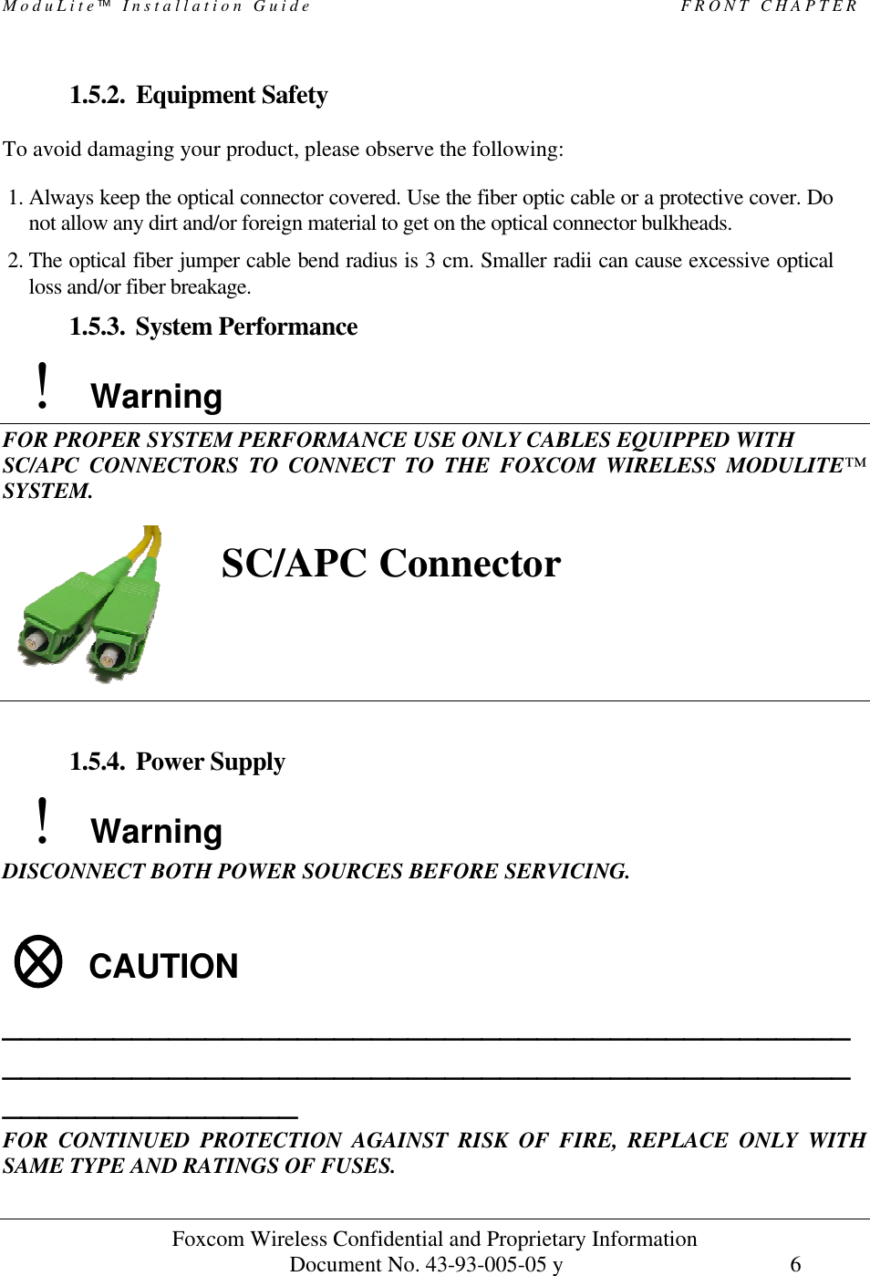ModuLite Installation Guide FRONT CHAPTER Foxcom Wireless Confidential and Proprietary Information Document No. 43-93-005-05 y 6 1.5.2. Equipment Safety To avoid damaging your product, please observe the following: 1. Always keep the optical connector covered. Use the fiber optic cable or a protective cover. Do not allow any dirt and/or foreign material to get on the optical connector bulkheads. 2. The optical fiber jumper cable bend radius is 3 cm. Smaller radii can cause excessive optical loss and/or fiber breakage. 1.5.3. System Performance ! Warning FOR PROPER SYSTEM PERFORMANCE USE ONLY CABLES EQUIPPED WITH SC/APC CONNECTORS TO CONNECT TO THE FOXCOM WIRELESS MODULITE™ SYSTEM. 1.5.4. Power Supply ! Warning DISCONNECT BOTH POWER SOURCES BEFORE SERVICING. CAUTION ____________________________________________________________________________________________________________ FOR CONTINUED PROTECTION AGAINST RISK OF FIRE, REPLACE ONLY WITH SAME TYPE AND RATINGS OF FUSES.SC/APC Connector