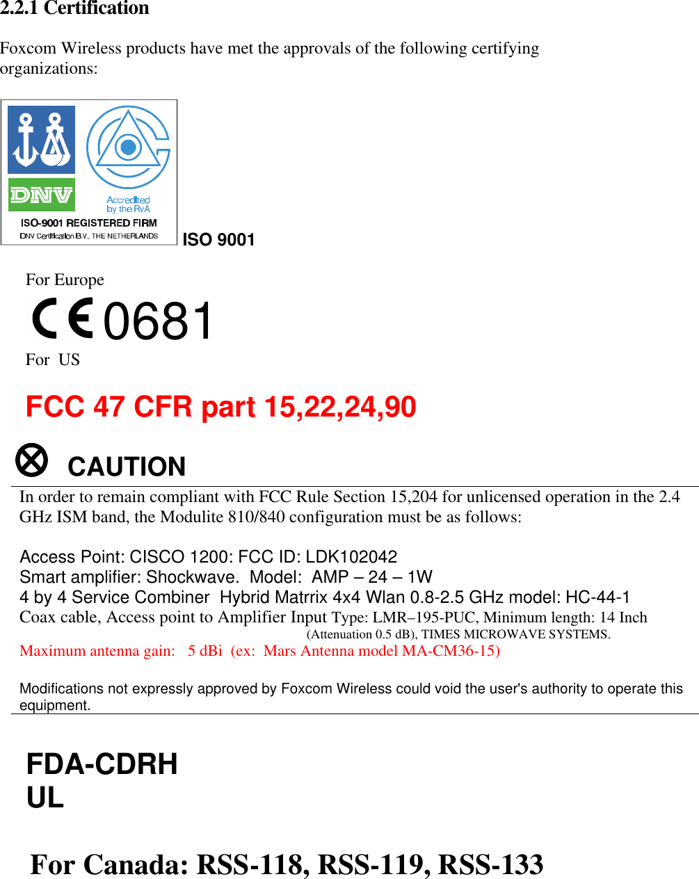 2.2.1 Certification Foxcom Wireless products have met the approvals of the following certifying organizations: ISO 9001 For Europe 0681 For US FCC 47 CFR part 15,22,24,90 CAUTION In order to remain compliant with FCC Rule Section 15,204 for unlicensed operation in the 2.4 GHz ISM band, the Modulite 810/840 configuration must be as follows: Access Point: CISCO 1200: FCC ID: LDK102042 Smart amplifier: Shockwave. Model: AMP – 24 – 1W 4 by 4 Service Combiner Hybrid Matrrix 4x4 Wlan 0.8-2.5 GHz model: HC-44-1 Coax cable, Access point to Amplifier Input Type: LMR–195-PUC, Minimum length: 14 Inch (Attenuation 0.5 dB), TIMES MICROWAVE SYSTEMS. Maximum antenna gain: 5 dBi (ex: Mars Antenna model MA-CM36-15) Modifications not expressly approved by Foxcom Wireless could void the user's authority to operate this equipment. FDA-CDRH UL For Canada: RSS-118, RSS-119, RSS-133