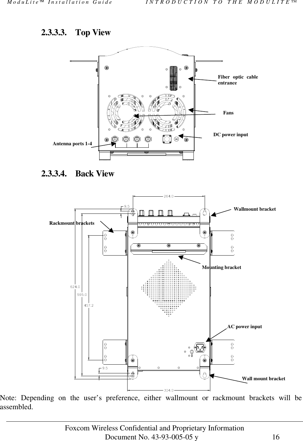 ModuLite Installation Guide INTRODUCTION TO THE MODULITE™ Foxcom Wireless Confidential and Proprietary Information Document No. 43-93-005-05 y 16 2.3.3.3. Top View 2.3.3.4. Back View Note: Depending on the user’s preference, either wallmount or rackmount brackets will be assembled. Rackmount bracketsAC power input Mounting bracketFiber optic cable entrance Antenna ports 1-4Fans DC power inputWallmount bracketWall mount bracket
