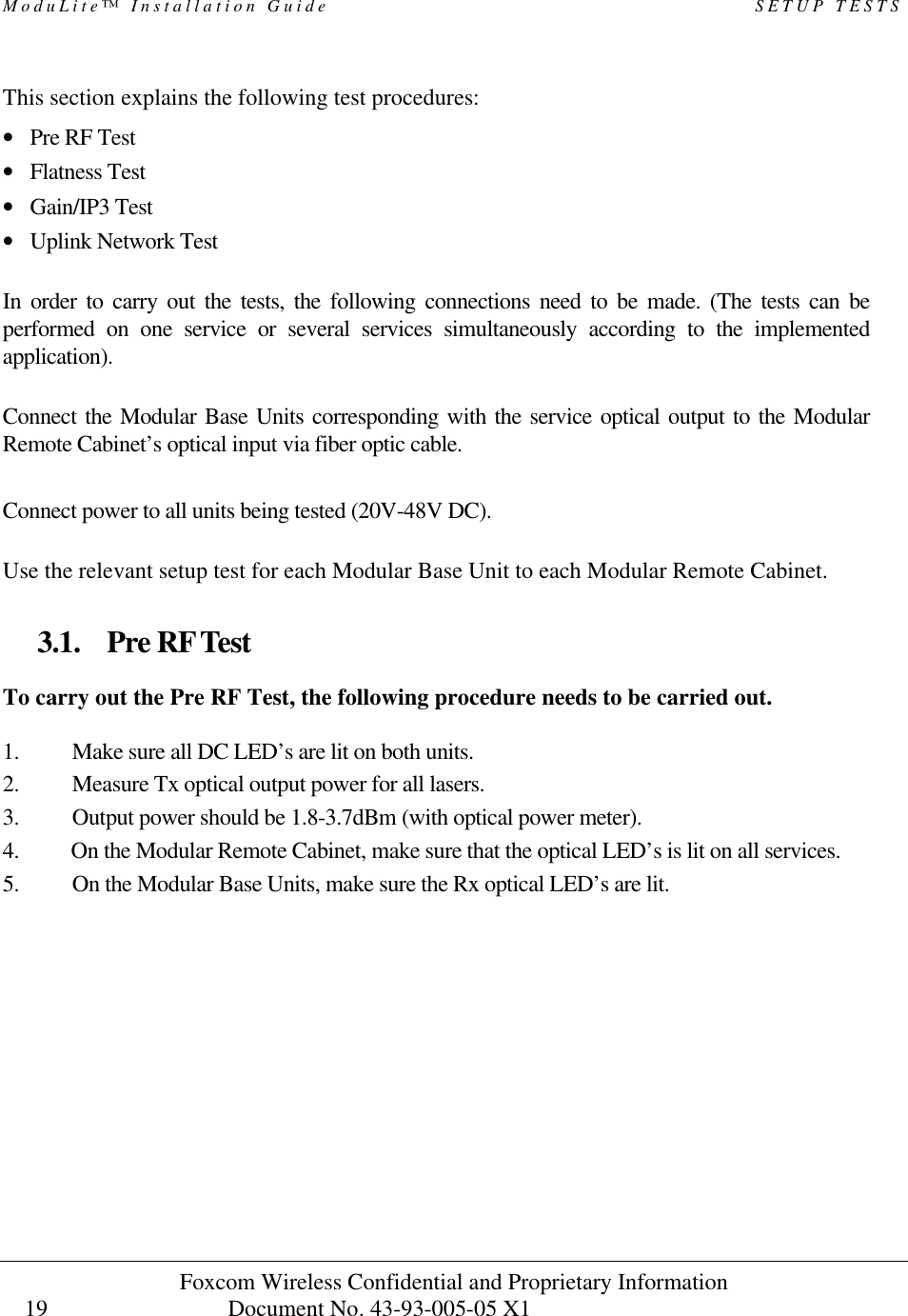 ModuLite™ Installation Guide SETUP TESTS Foxcom Wireless Confidential and Proprietary Information Document No. 43-93-005-05 X1 19 This section explains the following test procedures: • Pre RF Test • Flatness Test • Gain/IP3 Test • Uplink Network Test In order to carry out the tests, the following connections need to be made. (The tests can be performed on one service or several services simultaneously according to the implemented application). Connect the Modular Base Units corresponding with the service optical output to the Modular Remote Cabinet’s optical input via fiber optic cable. Connect power to all units being tested (20V-48V DC). Use the relevant setup test for each Modular Base Unit to each Modular Remote Cabinet. 3.1. Pre RF Test To carry out the Pre RF Test, the following procedure needs to be carried out. 1. Make sure all DC LED’s are lit on both units. 2. Measure Tx optical output power for all lasers. 3. Output power should be 1.8-3.7dBm (with optical power meter). 4. On the Modular Remote Cabinet, make sure that the optical LED’s is lit on all services. 5. On the Modular Base Units, make sure the Rx optical LED’s are lit.