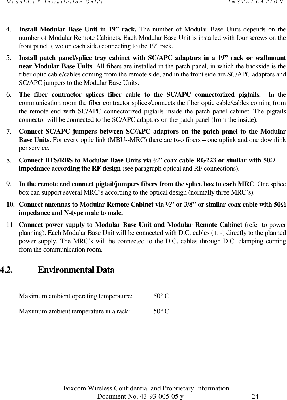 ModuLite Installation Guide INSTALLATION Foxcom Wireless Confidential and Proprietary Information Document No. 43-93-005-05 y 24 4. Install Modular Base Unit in 19” rack. The number of Modular Base Units depends on the number of Modular Remote Cabinets. Each Modular Base Unit is installed with four screws on the front panel (two on each side) connecting to the 19” rack. 5. Install patch panel/splice tray cabinet with SC/APC adaptors in a 19” rack or wallmount near Modular Base Units. All fibers are installed in the patch panel, in which the backside is the fiber optic cable/cables coming from the remote side, and in the front side are SC/APC adaptors and SC/APC jumpers to the Modular Base Units. 6. The fiber contractor splices fiber cable to the SC/APC connectorized pigtails. In the communication room the fiber contractor splices/connects the fiber optic cable/cables coming from the remote end with SC/APC connectorized pigtails inside the patch panel cabinet. The pigtails connector will be connected to the SC/APC adaptors on the patch panel (from the inside). 7. Connect SC/APC jumpers between SC/APC adaptors on the patch panel to the Modular Base Units. For every optic link (MBU--MRC) there are two fibers – one uplink and one downlink per service. 8. Connect BTS/RBS to Modular Base Units via ½” coax cable RG223 or similar with 50Ω impedance according the RF design (see paragraph optical and RF connections). 9. In the remote end connect pigtail/jumpers fibers from the splice box to each MRC. One splice box can support several MRC’s according to the optical design (normally three MRC’s). 10. Connect antennas to Modular Remote Cabinet via ½” or 3/8” or similar coax cable with 50Ω impedance and N-type male to male. 11. Connect power supply to Modular Base Unit and Modular Remote Cabinet (refer to power planning). Each Modular Base Unit will be connected with D.C. cables (+, -) directly to the planned power supply. The MRC’s will be connected to the D.C. cables through D.C. clamping coming from the communication room. 4.2. Environmental Data Maximum ambient operating temperature: 50° C Maximum ambient temperature in a rack: 50° C