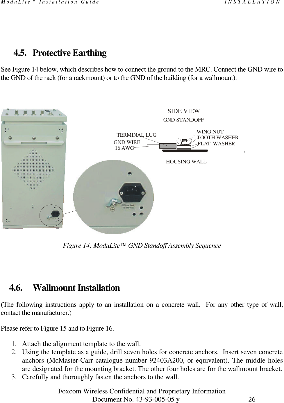 ModuLite Installation Guide INSTALLATION Foxcom Wireless Confidential and Proprietary Information Document No. 43-93-005-05 y 26 4.5. Protective Earthing See Figure 14 below, which describes how to connect the ground to the MRC. Connect the GND wire to the GND of the rack (for a rackmount) or to the GND of the building (for a wallmount). SIDE VIEW TOOTH WASHERFLAT WASHERHOUSING WALLWING NUTGND STANDOFFTERMINAL LUG GND WIRE 16 AWG Figure 14: ModuLite™ GND Standoff Assembly Sequence 4.6. Wallmount Installation (The following instructions apply to an installation on a concrete wall. For any other type of wall, contact the manufacturer.) Please refer to Figure 15 and to Figure 16. 1. Attach the alignment template to the wall. 2. Using the template as a guide, drill seven holes for concrete anchors. Insert seven concrete anchors (McMaster-Carr catalogue number 92403A200, or equivalent). The middle holes are designated for the mounting bracket. The other four holes are for the wallmount bracket. 3. Carefully and thoroughly fasten the anchors to the wall.
