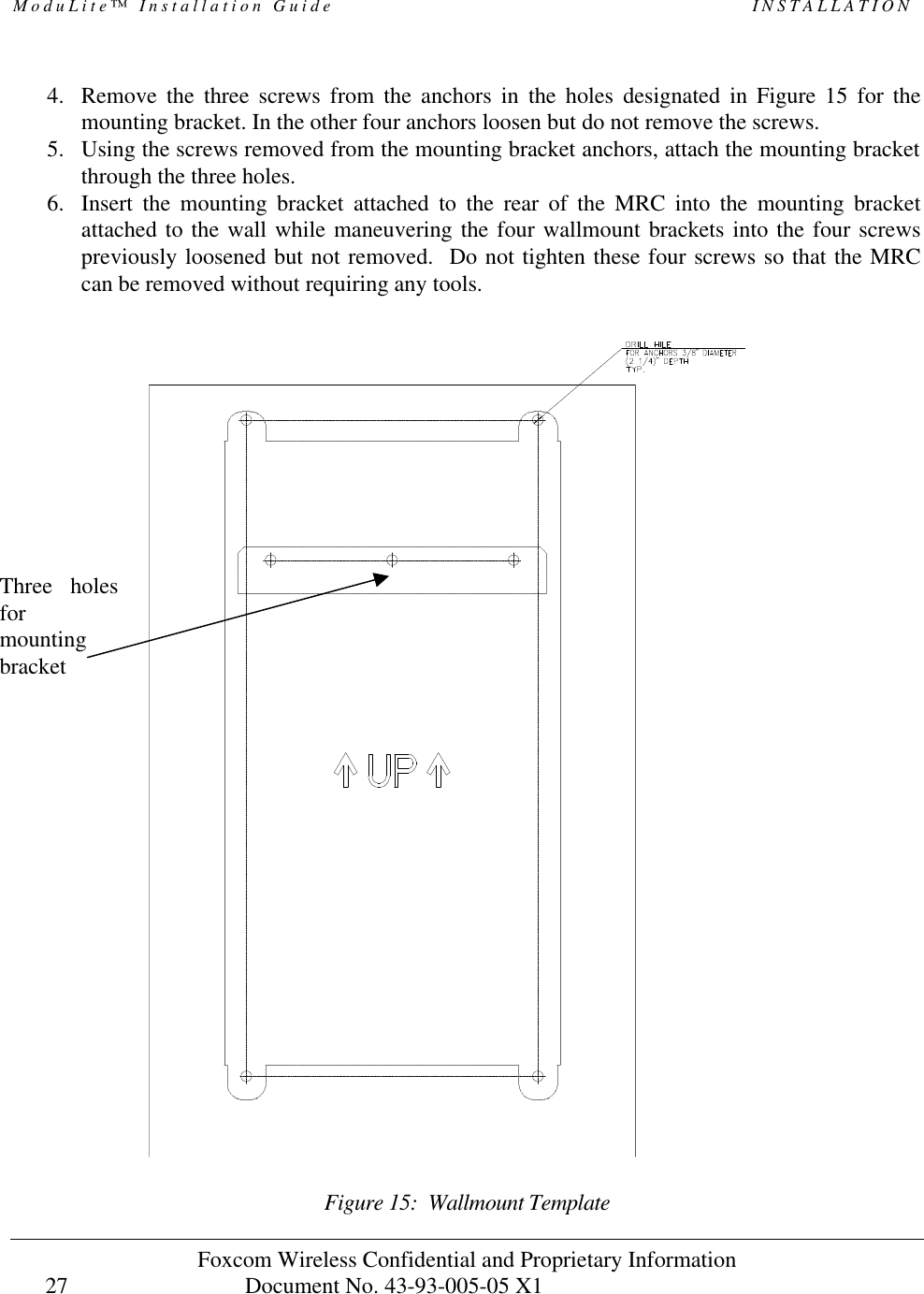 ModuLite™ Installation Guide INSTALLATION Foxcom Wireless Confidential and Proprietary Information Document No. 43-93-005-05 X1 27 4. Remove the three screws from the anchors in the holes designated in Figure 15 for the mounting bracket. In the other four anchors loosen but do not remove the screws. 5. Using the screws removed from the mounting bracket anchors, attach the mounting bracket through the three holes. 6. Insert the mounting bracket attached to the rear of the MRC into the mounting bracket attached to the wall while maneuvering the four wallmount brackets into the four screws previously loosened but not removed. Do not tighten these four screws so that the MRC can be removed without requiring any tools. Figure 15: Wallmount Template Three holes for mounting bracket