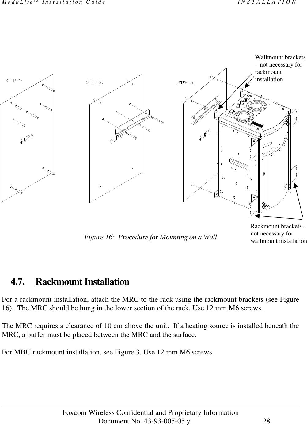 ModuLite Installation Guide INSTALLATION Foxcom Wireless Confidential and Proprietary Information Document No. 43-93-005-05 y 28 Figure 16: Procedure for Mounting on a Wall 4.7. Rackmount Installation For a rackmount installation, attach the MRC to the rack using the rackmount brackets (see Figure 16). The MRC should be hung in the lower section of the rack. Use 12 mm M6 screws. The MRC requires a clearance of 10 cm above the unit. If a heating source is installed beneath the MRC, a buffer must be placed between the MRC and the surface. For MBU rackmount installation, see Figure 3. Use 12 mm M6 screws.Wallmount brackets – not necessary for rackmount installation Rackmount brackets–not necessary for wallmount installation