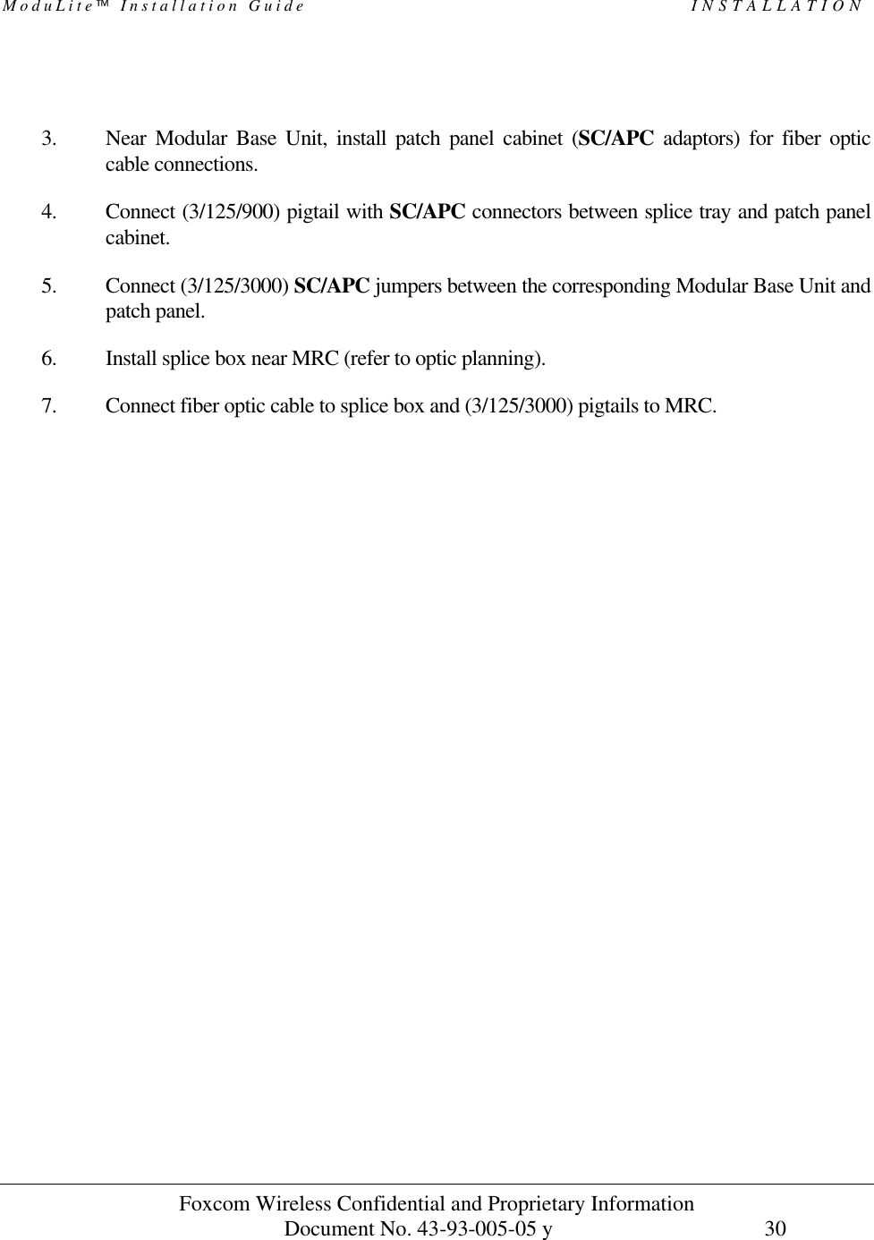 ModuLite Installation Guide INSTALLATION Foxcom Wireless Confidential and Proprietary Information Document No. 43-93-005-05 y 30 3. Near Modular Base Unit, install patch panel cabinet (SC/APC adaptors) for fiber optic cable connections. 4. Connect (3/125/900) pigtail with SC/APC connectors between splice tray and patch panel cabinet. 5. Connect (3/125/3000) SC/APC jumpers between the corresponding Modular Base Unit and patch panel. 6. Install splice box near MRC (refer to optic planning). 7. Connect fiber optic cable to splice box and (3/125/3000) pigtails to MRC.