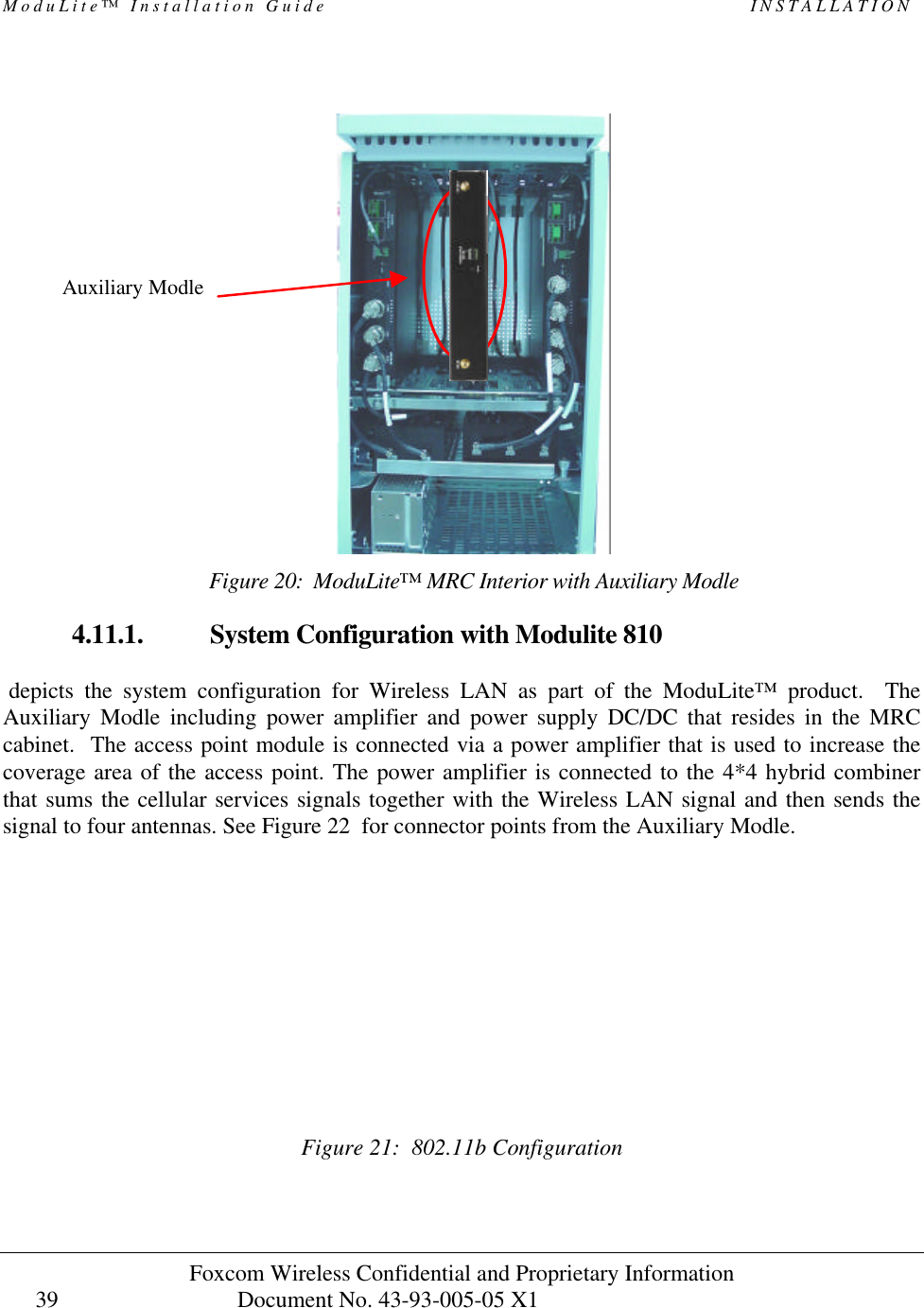 ModuLite™ Installation Guide INSTALLATION Foxcom Wireless Confidential and Proprietary Information Document No. 43-93-005-05 X1 39 4.11.1. System Configuration with Modulite 810 depicts the system configuration for Wireless LAN as part of the ModuLite™ product. The Auxiliary Modle including power amplifier and power supply DC/DC that resides in the MRC cabinet. The access point module is connected via a power amplifier that is used to increase the coverage area of the access point. The power amplifier is connected to the 4*4 hybrid combiner that sums the cellular services signals together with the Wireless LAN signal and then sends the signal to four antennas. See Figure 22 for connector points from the Auxiliary Modle. Figure 21: 802.11b Configuration Figure 20: ModuLite™ MRC Interior with Auxiliary Modle Auxiliary Modle