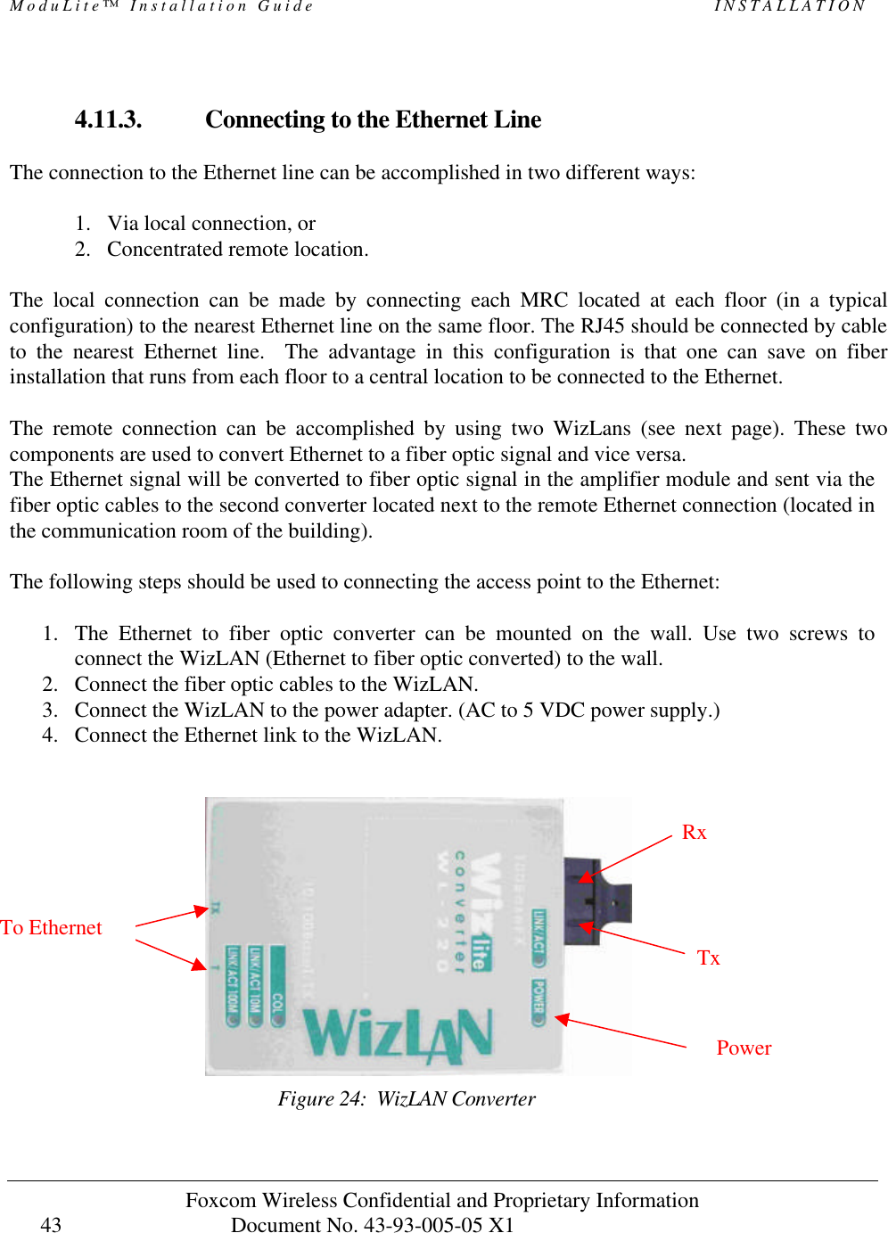 ModuLite™ Installation Guide INSTALLATION Foxcom Wireless Confidential and Proprietary Information Document No. 43-93-005-05 X1 43 4.11.3. Connecting to the Ethernet Line The connection to the Ethernet line can be accomplished in two different ways: 1. Via local connection, or 2. Concentrated remote location. The local connection can be made by connecting each MRC located at each floor (in a typical configuration) to the nearest Ethernet line on the same floor. The RJ45 should be connected by cable to the nearest Ethernet line. The advantage in this configuration is that one can save on fiber installation that runs from each floor to a central location to be connected to the Ethernet. The remote connection can be accomplished by using two WizLans (see next page). These two components are used to convert Ethernet to a fiber optic signal and vice versa. The Ethernet signal will be converted to fiber optic signal in the amplifier module and sent via the fiber optic cables to the second converter located next to the remote Ethernet connection (located in the communication room of the building). The following steps should be used to connecting the access point to the Ethernet: 1. The Ethernet to fiber optic converter can be mounted on the wall. Use two screws to connect the WizLAN (Ethernet to fiber optic converted) to the wall. 2. Connect the fiber optic cables to the WizLAN. 3. Connect the WizLAN to the power adapter. (AC to 5 VDC power supply.) 4. Connect the Ethernet link to the WizLAN. Figure 24: WizLAN Converter TxPowerTo Ethernet Rx