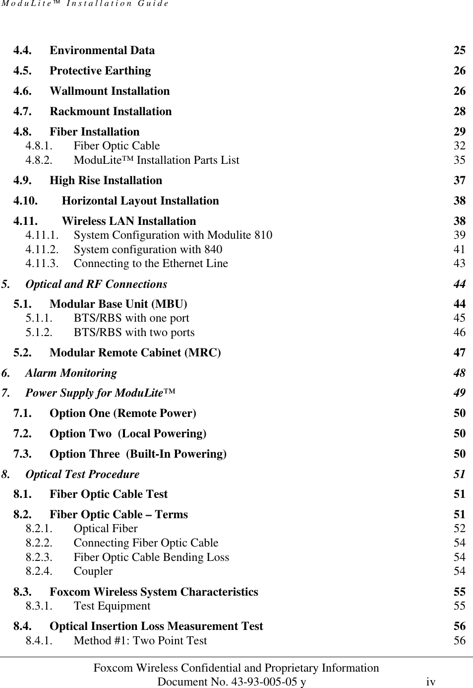 ModuLite Installation Guide Foxcom Wireless Confidential and Proprietary Information Document No. 43-93-005-05 y iv 4.4. Environmental Data 25 4.5. Protective Earthing 26 4.6. Wallmount Installation 26 4.7. Rackmount Installation 28 4.8. Fiber Installation 29 4.8.1. Fiber Optic Cable 32 4.8.2. ModuLite™ Installation Parts List 35 4.9. High Rise Installation 37 4.10. Horizontal Layout Installation 38 4.11. Wireless LAN Installation 38 4.11.1. System Configuration with Modulite 810 39 4.11.2. System configuration with 840 41 4.11.3. Connecting to the Ethernet Line 43 5. Optical and RF Connections 44 5.1. Modular Base Unit (MBU) 44 5.1.1. BTS/RBS with one port 45 5.1.2. BTS/RBS with two ports 46 5.2. Modular Remote Cabinet (MRC) 47 6. Alarm Monitoring 48 7. Power Supply for ModuLite™ 49 7.1. Option One (Remote Power) 50 7.2. Option Two (Local Powering) 50 7.3. Option Three (Built-In Powering) 50 8. Optical Test Procedure 51 8.1. Fiber Optic Cable Test 51 8.2. Fiber Optic Cable – Terms 51 8.2.1. Optical Fiber 52 8.2.2. Connecting Fiber Optic Cable 54 8.2.3. Fiber Optic Cable Bending Loss 54 8.2.4. Coupler 54 8.3. Foxcom Wireless System Characteristics 55 8.3.1. Test Equipment 55 8.4. Optical Insertion Loss Measurement Test 56 8.4.1. Method #1: Two Point Test 56