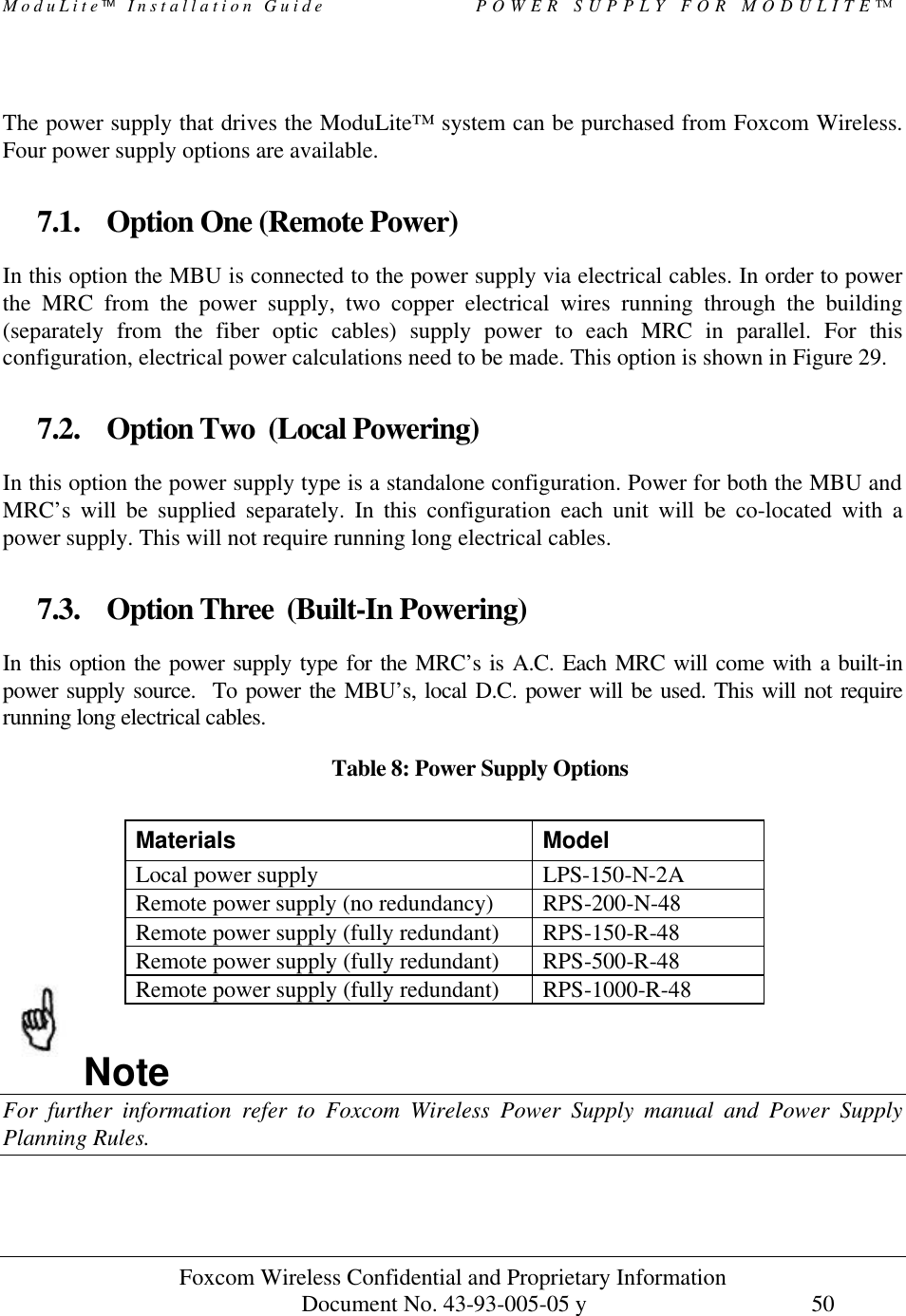 ModuLite Installation Guide POWER SUPPLY FOR MODULITE™ Foxcom Wireless Confidential and Proprietary Information Document No. 43-93-005-05 y 50 The power supply that drives the ModuLite™ system can be purchased from Foxcom Wireless. Four power supply options are available. 7.1. Option One (Remote Power) In this option the MBU is connected to the power supply via electrical cables. In order to power the MRC from the power supply, two copper electrical wires running through the building (separately from the fiber optic cables) supply power to each MRC in parallel. For this configuration, electrical power calculations need to be made. This option is shown in Figure 29. 7.2. Option Two (Local Powering) In this option the power supply type is a standalone configuration. Power for both the MBU and MRC’s will be supplied separately. In this configuration each unit will be co-located with a power supply. This will not require running long electrical cables. 7.3. Option Three (Built-In Powering) In this option the power supply type for the MRC’s is A.C. Each MRC will come with a built-in power supply source. To power the MBU’s, local D.C. power will be used. This will not require running long electrical cables. Table 8: Power Supply Options Note For further information refer to Foxcom Wireless Power Supply manual and Power Supply Planning Rules. Materials Model Local power supply LPS-150-N-2A Remote power supply (no redundancy) RPS-200-N-48 Remote power supply (fully redundant) RPS-150-R-48 Remote power supply (fully redundant) RPS-500-R-48 Remote power supply (fully redundant) RPS-1000-R-48