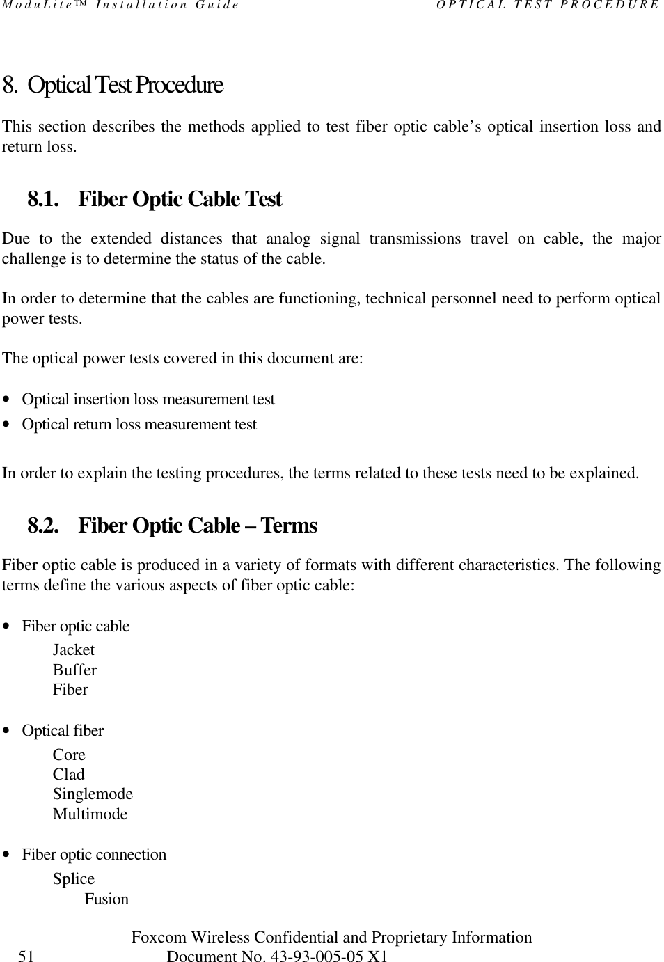 ModuLite™ Installation Guide OPTICAL TEST PROCEDURE Foxcom Wireless Confidential and Proprietary Information Document No. 43-93-005-05 X1 51 8. Optical Test Procedure This section describes the methods applied to test fiber optic cable’s optical insertion loss and return loss. 8.1. Fiber Optic Cable Test Due to the extended distances that analog signal transmissions travel on cable, the major challenge is to determine the status of the cable. In order to determine that the cables are functioning, technical personnel need to perform optical power tests. The optical power tests covered in this document are: • Optical insertion loss measurement test • Optical return loss measurement test In order to explain the testing procedures, the terms related to these tests need to be explained. 8.2. Fiber Optic Cable – Terms Fiber optic cable is produced in a variety of formats with different characteristics. The following terms define the various aspects of fiber optic cable: • Fiber optic cable Jacket Buffer Fiber • Optical fiber Core Clad Singlemode Multimode • Fiber optic connection Splice Fusion