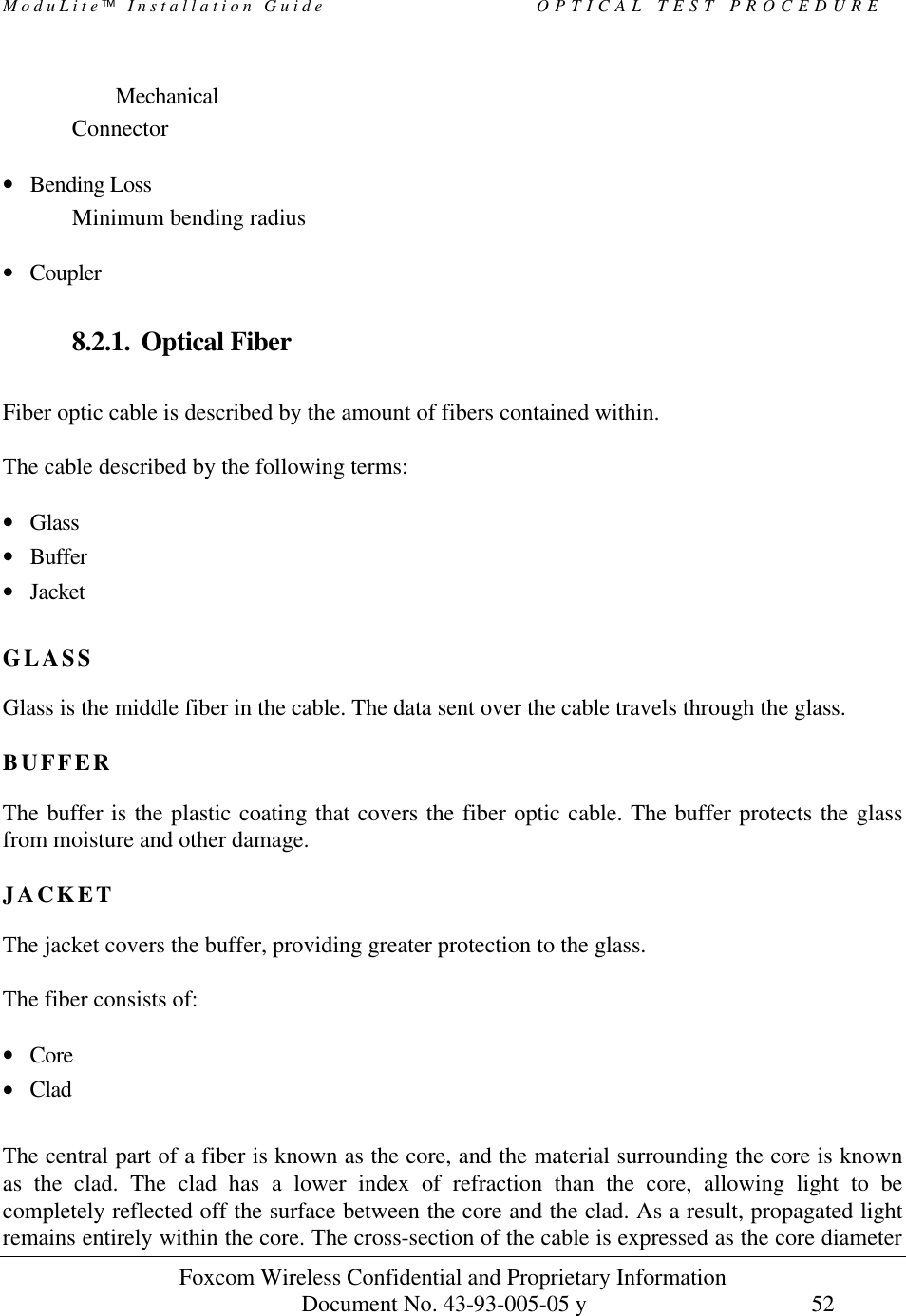 ModuLite Installation Guide OPTICAL TEST PROCEDURE Foxcom Wireless Confidential and Proprietary Information Document No. 43-93-005-05 y 52 Mechanical Connector • Bending Loss Minimum bending radius • Coupler 8.2.1. Optical Fiber Fiber optic cable is described by the amount of fibers contained within. The cable described by the following terms: • Glass • Buffer • Jacket GLASS Glass is the middle fiber in the cable. The data sent over the cable travels through the glass. BUFFER The buffer is the plastic coating that covers the fiber optic cable. The buffer protects the glass from moisture and other damage. JACKET The jacket covers the buffer, providing greater protection to the glass. The fiber consists of: • Core • Clad The central part of a fiber is known as the core, and the material surrounding the core is known as the clad. The clad has a lower index of refraction than the core, allowing light to be completely reflected off the surface between the core and the clad. As a result, propagated light remains entirely within the core. The cross-section of the cable is expressed as the core diameter