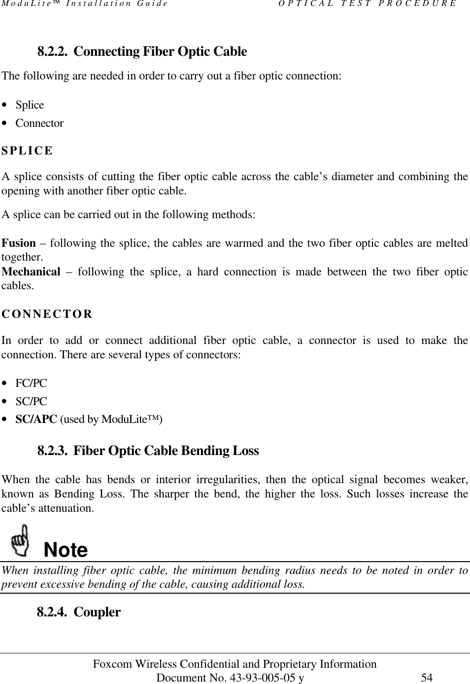 ModuLite Installation Guide OPTICAL TEST PROCEDURE Foxcom Wireless Confidential and Proprietary Information Document No. 43-93-005-05 y 54 8.2.2. Connecting Fiber Optic Cable The following are needed in order to carry out a fiber optic connection: • Splice • Connector SPLICE A splice consists of cutting the fiber optic cable across the cable’s diameter and combining the opening with another fiber optic cable. A splice can be carried out in the following methods: Fusion – following the splice, the cables are warmed and the two fiber optic cables are melted together. Mechanical – following the splice, a hard connection is made between the two fiber optic cables. CONNECTOR In order to add or connect additional fiber optic cable, a connector is used to make the connection. There are several types of connectors: • FC/PC • SC/PC • SC/APC (used by ModuLite™) 8.2.3. Fiber Optic Cable Bending Loss When the cable has bends or interior irregularities, then the optical signal becomes weaker, known as Bending Loss. The sharper the bend, the higher the loss. Such losses increase the cable’s attenuation. Note When installing fiber optic cable, the minimum bending radius needs to be noted in order to prevent excessive bending of the cable, causing additional loss. 8.2.4. Coupler