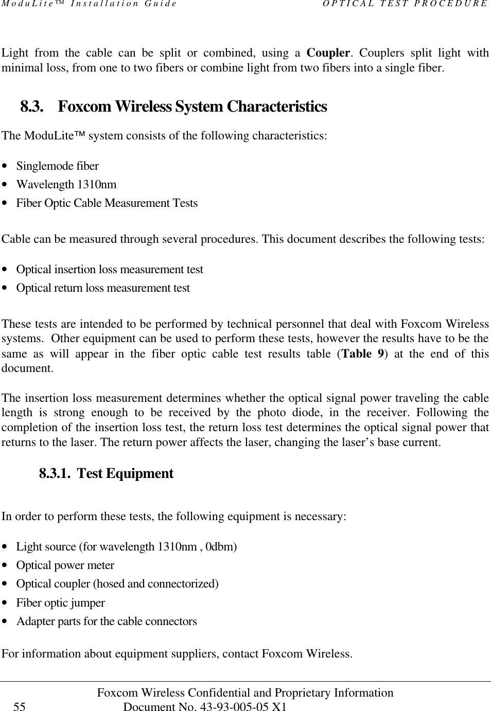 ModuLite™ Installation Guide OPTICAL TEST PROCEDURE Foxcom Wireless Confidential and Proprietary Information Document No. 43-93-005-05 X1 55 Light from the cable can be split or combined, using a Coupler. Couplers split light with minimal loss, from one to two fibers or combine light from two fibers into a single fiber. 8.3. Foxcom Wireless System Characteristics The ModuLite™ system consists of the following characteristics: • Singlemode fiber • Wavelength 1310nm • Fiber Optic Cable Measurement Tests Cable can be measured through several procedures. This document describes the following tests: • Optical insertion loss measurement test • Optical return loss measurement test These tests are intended to be performed by technical personnel that deal with Foxcom Wireless systems. Other equipment can be used to perform these tests, however the results have to be the same as will appear in the fiber optic cable test results table (Table 9) at the end of this document. The insertion loss measurement determines whether the optical signal power traveling the cable length is strong enough to be received by the photo diode, in the receiver. Following the completion of the insertion loss test, the return loss test determines the optical signal power that returns to the laser. The return power affects the laser, changing the laser’s base current. 8.3.1. Test Equipment In order to perform these tests, the following equipment is necessary: • Light source (for wavelength 1310nm , 0dbm) • Optical power meter • Optical coupler (hosed and connectorized) • Fiber optic jumper • Adapter parts for the cable connectors For information about equipment suppliers, contact Foxcom Wireless.