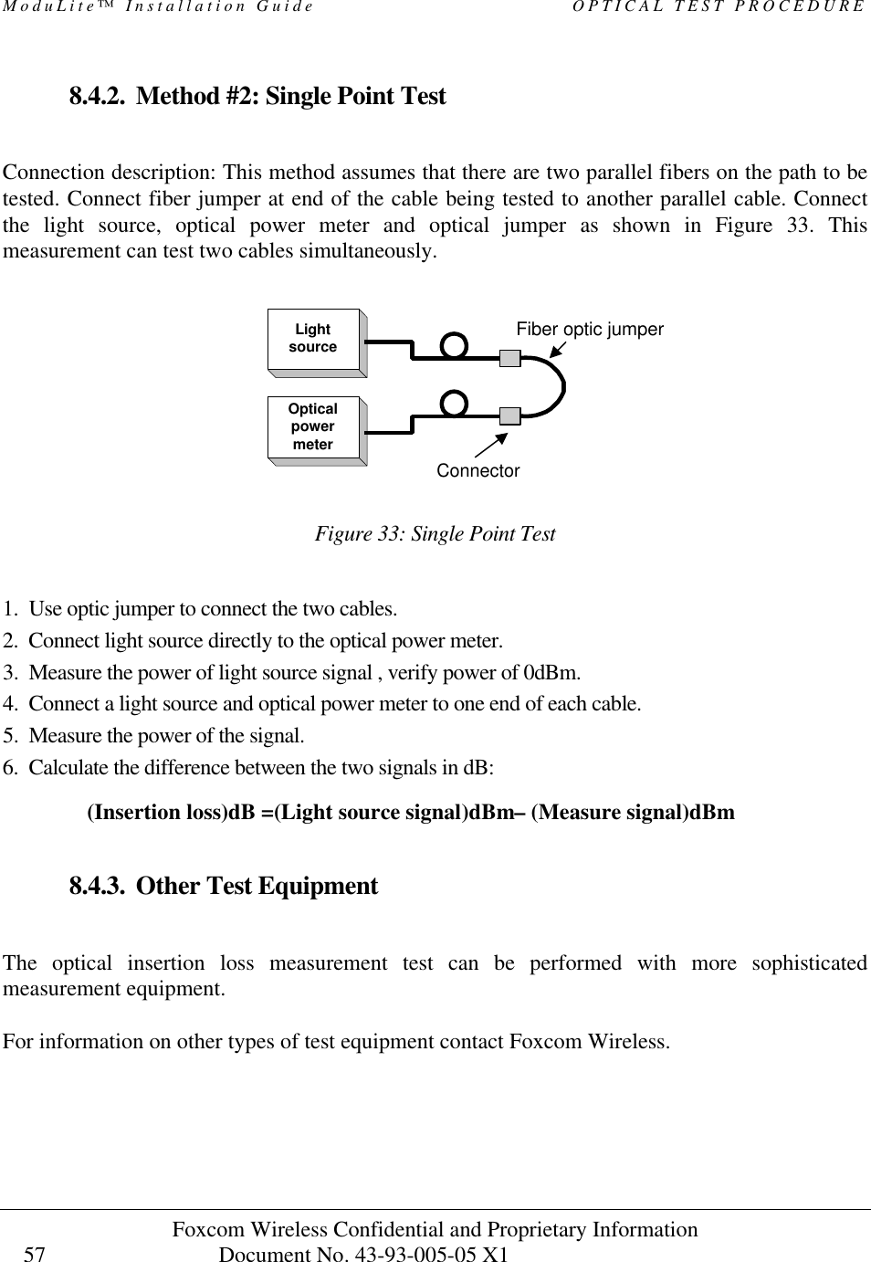 ModuLite™ Installation Guide OPTICAL TEST PROCEDURE Foxcom Wireless Confidential and Proprietary Information Document No. 43-93-005-05 X1 57 8.4.2. Method #2: Single Point Test Connection description: This method assumes that there are two parallel fibers on the path to be tested. Connect fiber jumper at end of the cable being tested to another parallel cable. Connect the light source, optical power meter and optical jumper as shown in Figure 33. This measurement can test two cables simultaneously. Figure 33: Single Point Test 1. Use optic jumper to connect the two cables. 2. Connect light source directly to the optical power meter. 3. Measure the power of light source signal , verify power of 0dBm. 4. Connect a light source and optical power meter to one end of each cable. 5. Measure the power of the signal. 6. Calculate the difference between the two signals in dB: 8.4.3. Other Test Equipment The optical insertion loss measurement test can be performed with more sophisticated measurement equipment. For information on other types of test equipment contact Foxcom Wireless. (Insertion loss)dB =(Light source signal)dBm– (Measure signal)dBm LightsourceOpticalpowermeterConnectorFiber optic jumper