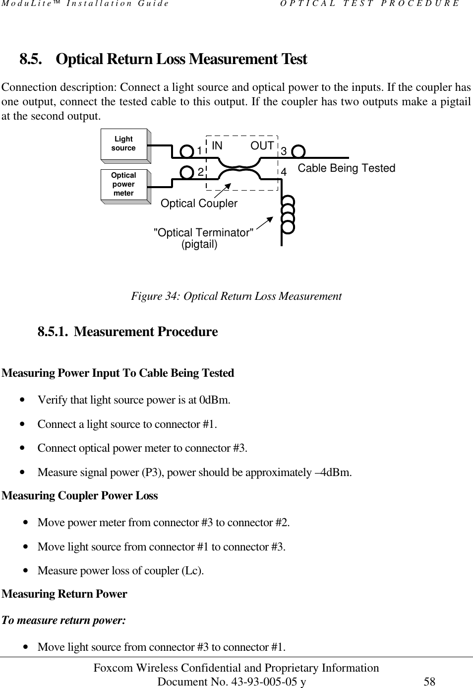 ModuLite Installation Guide OPTICAL TEST PROCEDURE Foxcom Wireless Confidential and Proprietary Information Document No. 43-93-005-05 y 58 8.5. Optical Return Loss Measurement Test Connection description: Connect a light source and optical power to the inputs. If the coupler has one output, connect the tested cable to this output. If the coupler has two outputs make a pigtail at the second output. Figure 34: Optical Return Loss Measurement 8.5.1. Measurement Procedure Measuring Power Input To Cable Being Tested • Verify that light source power is at 0dBm. • Connect a light source to connector #1. • Connect optical power meter to connector #3. • Measure signal power (P3), power should be approximately –4dBm. Measuring Coupler Power Loss • Move power meter from connector #3 to connector #2. • Move light source from connector #1 to connector #3. • Measure power loss of coupler (Lc). Measuring Return Power To measure return power: • Move light source from connector #3 to connector #1. LightsourceOpticalpowermeterIN OUT(pigtail)Cable Being Tested2134"Optical Terminator"Optical Coupler