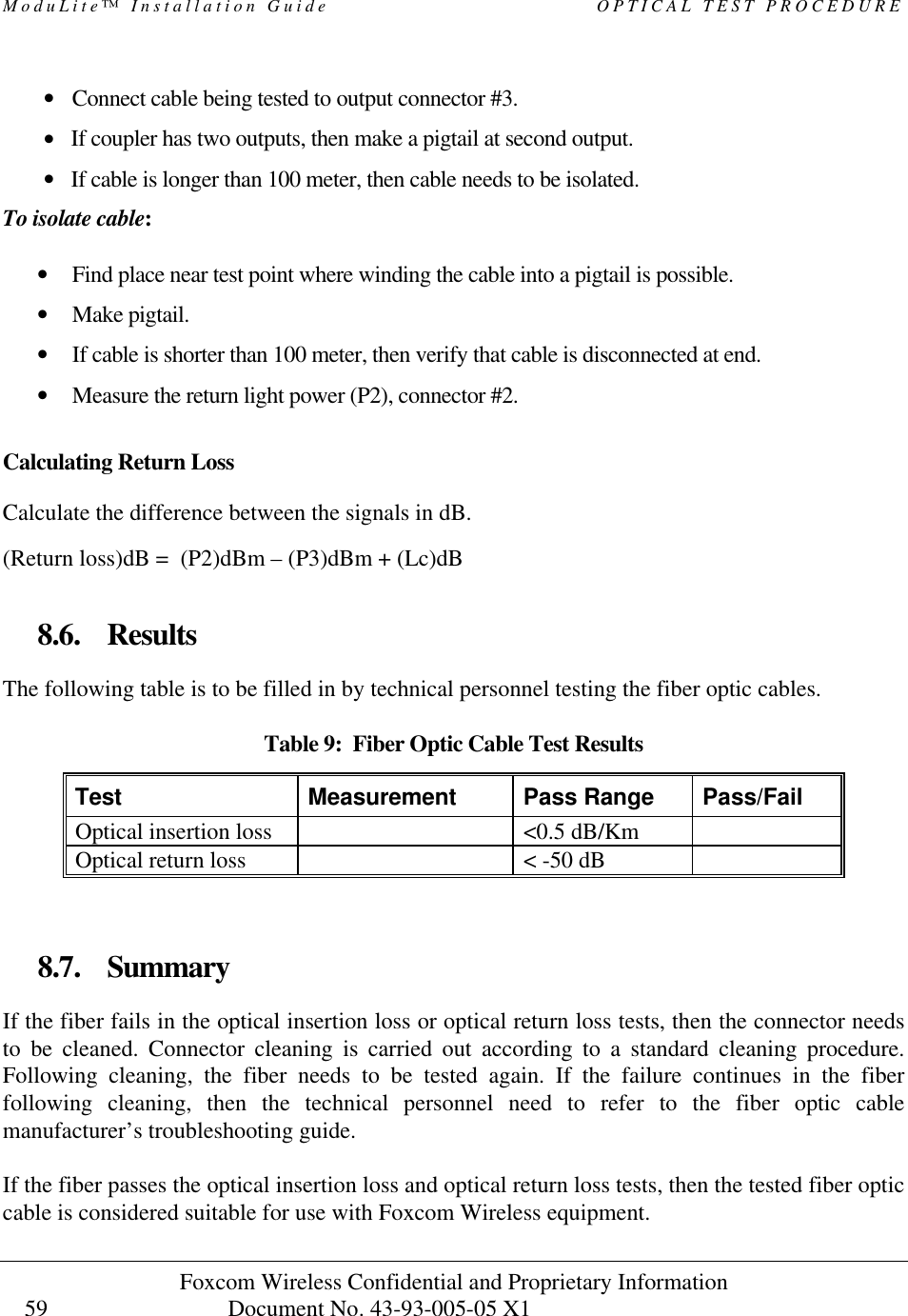 ModuLite™ Installation Guide OPTICAL TEST PROCEDURE Foxcom Wireless Confidential and Proprietary Information Document No. 43-93-005-05 X1 59 • Connect cable being tested to output connector #3. • If coupler has two outputs, then make a pigtail at second output. • If cable is longer than 100 meter, then cable needs to be isolated. To isolate cable: • Find place near test point where winding the cable into a pigtail is possible. • Make pigtail. • If cable is shorter than 100 meter, then verify that cable is disconnected at end. • Measure the return light power (P2), connector #2. Calculating Return Loss Calculate the difference between the signals in dB. (Return loss)dB = (P2)dBm – (P3)dBm + (Lc)dB 8.6. Results The following table is to be filled in by technical personnel testing the fiber optic cables. Table 9: Fiber Optic Cable Test Results Test Measurement Pass Range Pass/Fail Optical insertion loss <0.5 dB/Km Optical return loss < -50 dB 8.7. Summary If the fiber fails in the optical insertion loss or optical return loss tests, then the connector needs to be cleaned. Connector cleaning is carried out according to a standard cleaning procedure. Following cleaning, the fiber needs to be tested again. If the failure continues in the fiber following cleaning, then the technical personnel need to refer to the fiber optic cable manufacturer’s troubleshooting guide. If the fiber passes the optical insertion loss and optical return loss tests, then the tested fiber optic cable is considered suitable for use with Foxcom Wireless equipment.