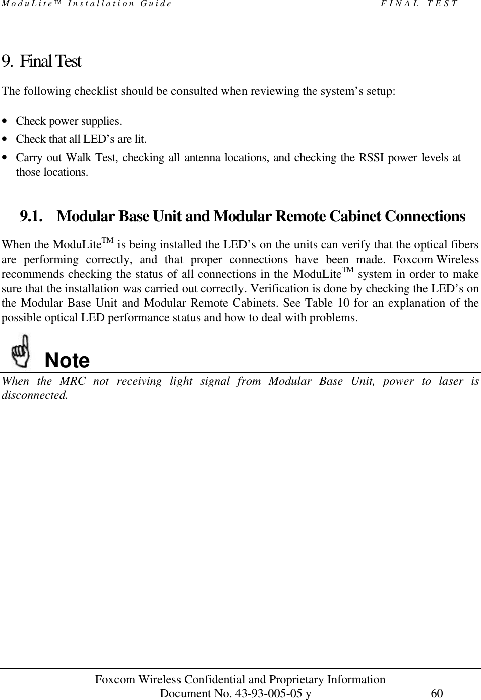 ModuLite Installation Guide FINAL TEST Foxcom Wireless Confidential and Proprietary Information Document No. 43-93-005-05 y 60 9. Final Test The following checklist should be consulted when reviewing the system’s setup: • Check power supplies. • Check that all LED’s are lit. • Carry out Walk Test, checking all antenna locations, and checking the RSSI power levels at those locations. 9.1. Modular Base Unit and Modular Remote Cabinet Connections When the ModuLiteTM is being installed the LED’s on the units can verify that the optical fibers are performing correctly, and that proper connections have been made. Foxcom Wireless recommends checking the status of all connections in the ModuLiteTM system in order to make sure that the installation was carried out correctly. Verification is done by checking the LED’s on the Modular Base Unit and Modular Remote Cabinets. See Table 10 for an explanation of the possible optical LED performance status and how to deal with problems. Note When the MRC not receiving light signal from Modular Base Unit, power to laser is disconnected.