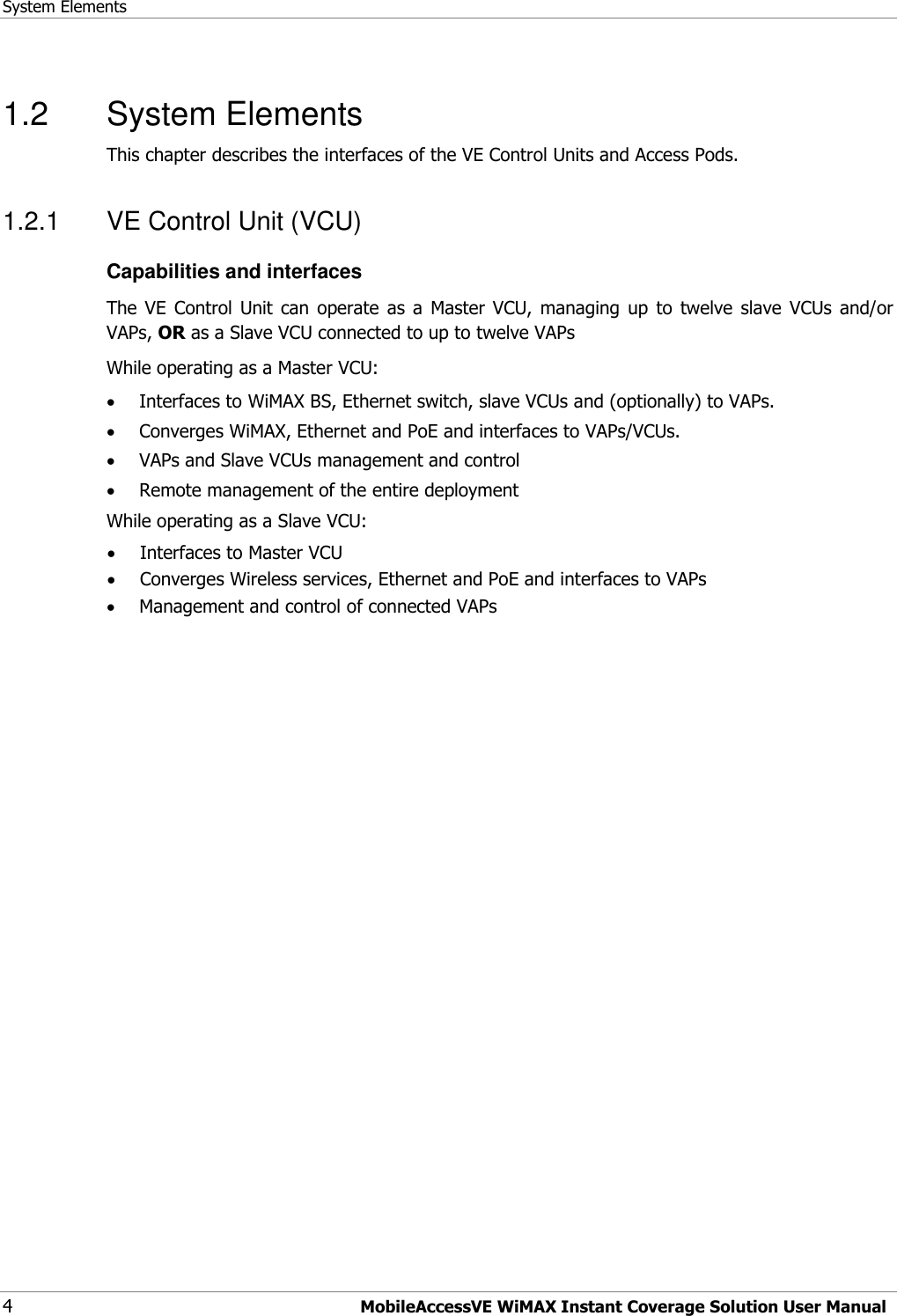 System Elements 4  MobileAccessVE WiMAX Instant Coverage Solution User Manual 1.2  System Elements This chapter describes the interfaces of the VE Control Units and Access Pods.  1.2.1  VE Control Unit (VCU) Capabilities and interfaces The  VE  Control  Unit  can  operate  as  a  Master  VCU,  managing  up  to  twelve  slave  VCUs  and/or VAPs, OR as a Slave VCU connected to up to twelve VAPs While operating as a Master VCU:  Interfaces to WiMAX BS, Ethernet switch, slave VCUs and (optionally) to VAPs.   Converges WiMAX, Ethernet and PoE and interfaces to VAPs/VCUs.  VAPs and Slave VCUs management and control  Remote management of the entire deployment While operating as a Slave VCU:  Interfaces to Master VCU  Converges Wireless services, Ethernet and PoE and interfaces to VAPs  Management and control of connected VAPs 