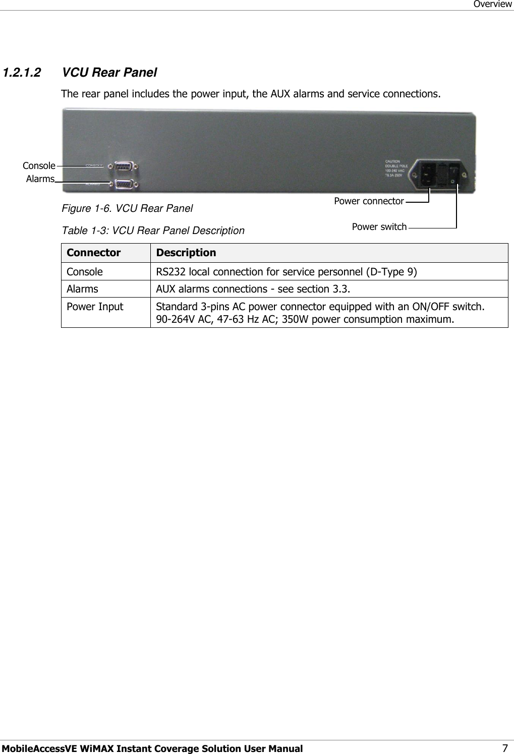 Overview MobileAccessVE WiMAX Instant Coverage Solution User Manual 7  1.2.1.2 VCU Rear Panel The rear panel includes the power input, the AUX alarms and service connections.  Figure 1-6. VCU Rear Panel Table 1-3: VCU Rear Panel Description Connector Description Console RS232 local connection for service personnel (D-Type 9) Alarms AUX alarms connections - see section 3.3. Power Input Standard 3-pins AC power connector equipped with an ON/OFF switch. 90-264V AC, 47-63 Hz AC; 350W power consumption maximum.  Console Power switch Power connector Alarms 