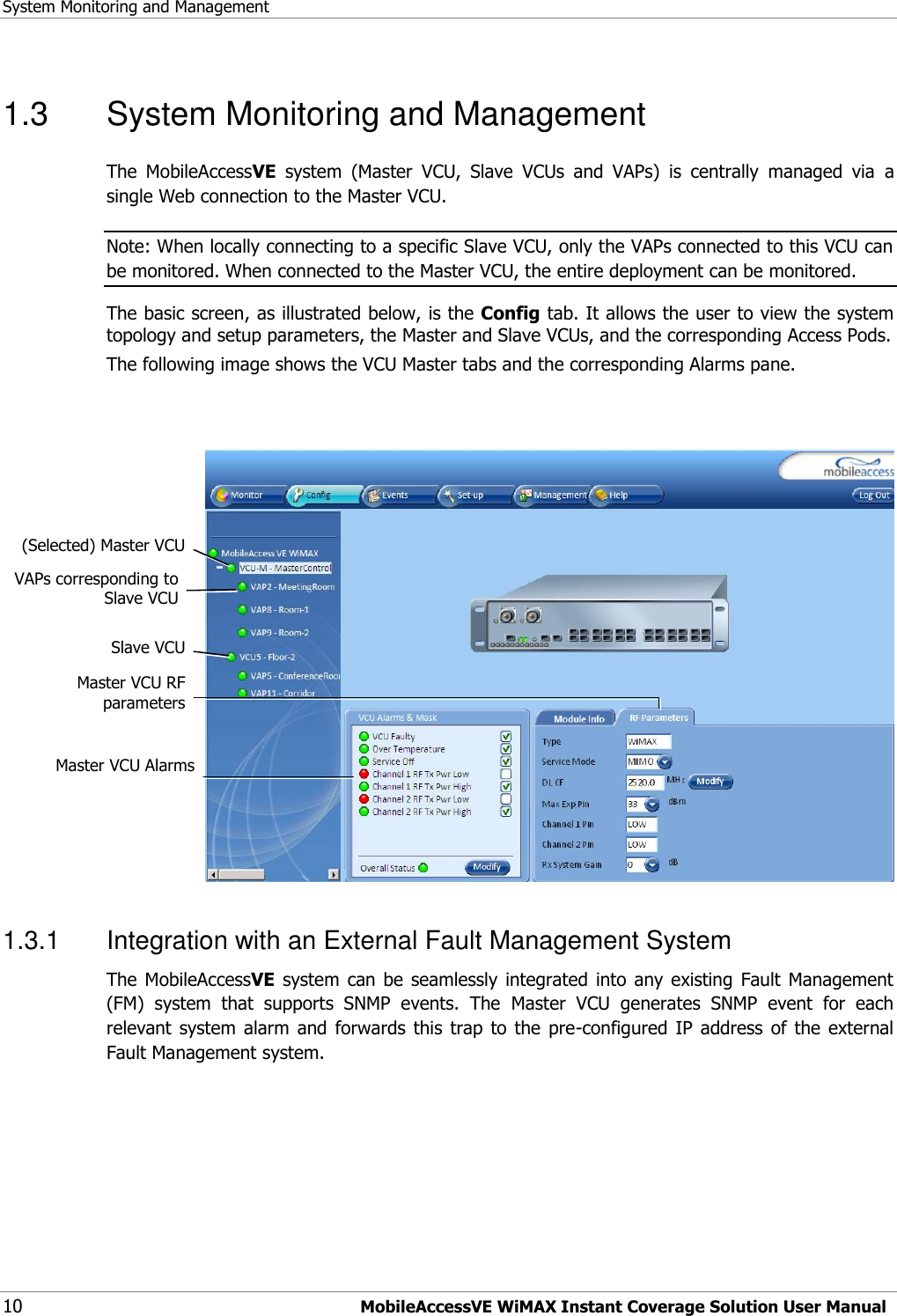 System Monitoring and Management 10 MobileAccessVE WiMAX Instant Coverage Solution User Manual 1.3  System Monitoring and Management The  MobileAccessVE  system  (Master  VCU,  Slave  VCUs  and  VAPs)  is  centrally  managed  via  a single Web connection to the Master VCU.   Note: When locally connecting to a specific Slave VCU, only the VAPs connected to this VCU can be monitored. When connected to the Master VCU, the entire deployment can be monitored.  The basic screen, as illustrated below, is the Config tab. It allows the user to view the system topology and setup parameters, the Master and Slave VCUs, and the corresponding Access Pods.  The following image shows the VCU Master tabs and the corresponding Alarms pane.    1.3.1  Integration with an External Fault Management System The MobileAccessVE  system  can be  seamlessly  integrated  into  any existing  Fault  Management (FM)  system  that  supports  SNMP  events.  The  Master  VCU  generates  SNMP  event  for  each relevant  system alarm  and  forwards  this  trap  to the  pre-configured  IP  address  of  the  external Fault Management system.  (Selected) Master VCU  Slave VCU  VAPs corresponding to  Slave VCU  Master VCU Alarms  Master VCU RF parameters 