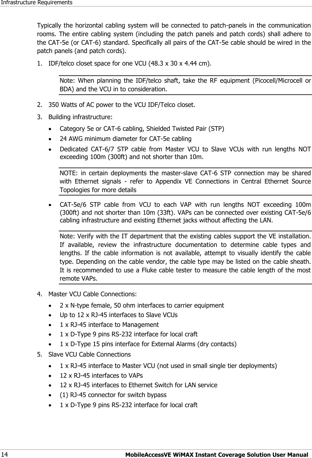 Infrastructure Requirements 14 MobileAccessVE WiMAX Instant Coverage Solution User Manual Typically the horizontal cabling system will be connected to patch-panels in the communication rooms. The entire cabling system (including the patch panels and patch cords)  shall adhere to the CAT-5e (or CAT-6) standard. Specifically all pairs of the CAT-5e cable should be wired in the patch panels (and patch cords). 1.  IDF/telco closet space for one VCU (48.3 x 30 x 4.44 cm). Note:  When  planning  the  IDF/telco  shaft,  take  the  RF  equipment  (Picocell/Microcell  or BDA) and the VCU in to consideration. 2.  350 Watts of AC power to the VCU IDF/Telco closet. 3.  Building infrastructure:    Category 5e or CAT-6 cabling, Shielded Twisted Pair (STP)  24 AWG minimum diameter for CAT-5e cabling  Dedicated  CAT-6/7  STP  cable  from  Master  VCU  to  Slave  VCUs  with  run  lengths  NOT exceeding 100m (300ft) and not shorter than 10m. NOTE:  in  certain  deployments  the  master-slave  CAT-6  STP  connection  may  be  shared with  Ethernet  signals  -  refer  to  Appendix  VE  Connections  in  Central  Ethernet  Source Topologies for more details    CAT-5e/6  STP  cable  from  VCU  to  each  VAP  with  run  lengths  NOT  exceeding  100m (300ft) and not shorter than 10m (33ft). VAPs can be connected over existing CAT-5e/6 cabling infrastructure and existing Ethernet jacks without affecting the LAN. Note: Verify with the IT department that the existing cables support the VE installation. If  available,  review  the  infrastructure  documentation  to  determine  cable  types  and lengths.  If  the  cable  information  is  not  available,  attempt  to  visually  identify  the  cable type. Depending on the cable vendor, the cable type may be listed on the cable sheath. It is recommended to use a Fluke cable tester to measure the cable length of the most remote VAPs. 4.  Master VCU Cable Connections:   2 x N-type female, 50 ohm interfaces to carrier equipment  Up to 12 x RJ-45 interfaces to Slave VCUs  1 x RJ-45 interface to Management  1 x D-Type 9 pins RS-232 interface for local craft  1 x D-Type 15 pins interface for External Alarms (dry contacts) 5.  Slave VCU Cable Connections  1 x RJ-45 interface to Master VCU (not used in small single tier deployments)  12 x RJ-45 interfaces to VAPs   12 x RJ-45 interfaces to Ethernet Switch for LAN service   (1) RJ-45 connector for switch bypass  1 x D-Type 9 pins RS-232 interface for local craft 