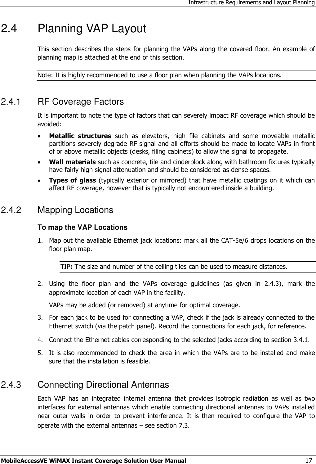 Infrastructure Requirements and Layout Planning MobileAccessVE WiMAX Instant Coverage Solution User Manual 17 2.4  Planning VAP Layout  This  section describes  the  steps  for planning the  VAPs along  the covered floor.  An example  of planning map is attached at the end of this section. Note: It is highly recommended to use a floor plan when planning the VAPs locations. 2.4.1  RF Coverage Factors It is important to note the type of factors that can severely impact RF coverage which should be avoided:  Metallic  structures  such  as  elevators,  high  file  cabinets  and  some  moveable  metallic partitions severely degrade RF signal and all efforts should be made to locate VAPs in front of or above metallic objects (desks, filing cabinets) to allow the signal to propagate.  Wall materials such as concrete, tile and cinderblock along with bathroom fixtures typically have fairly high signal attenuation and should be considered as dense spaces.  Types of glass (typically exterior or mirrored) that have metallic coatings on it which can affect RF coverage, however that is typically not encountered inside a building. 2.4.2  Mapping Locations To map the VAP Locations 1.  Map out the available Ethernet jack locations: mark all the CAT-5e/6 drops locations on the floor plan map. TIP: The size and number of the ceiling tiles can be used to measure distances. 2.  Using  the  floor  plan  and  the  VAPs  coverage  guidelines  (as  given  in  2.4.3),  mark  the approximate location of each VAP in the facility.   VAPs may be added (or removed) at anytime for optimal coverage. 3.  For each jack to be used for connecting a VAP, check if the jack is already connected to the Ethernet switch (via the patch panel). Record the connections for each jack, for reference. 4.  Connect the Ethernet cables corresponding to the selected jacks according to section 3.4.1. 5.  It is also  recommended  to  check the area  in which the  VAPs are to  be installed and  make sure that the installation is feasible. 2.4.3  Connecting Directional Antennas Each  VAP  has  an  integrated  internal  antenna  that  provides  isotropic  radiation  as  well  as  two interfaces for external antennas which enable connecting directional antennas to VAPs installed near  outer  walls  in  order  to  prevent  interference.  It  is  then  required  to  configure  the  VAP  to operate with the external antennas – see section 7.3.  