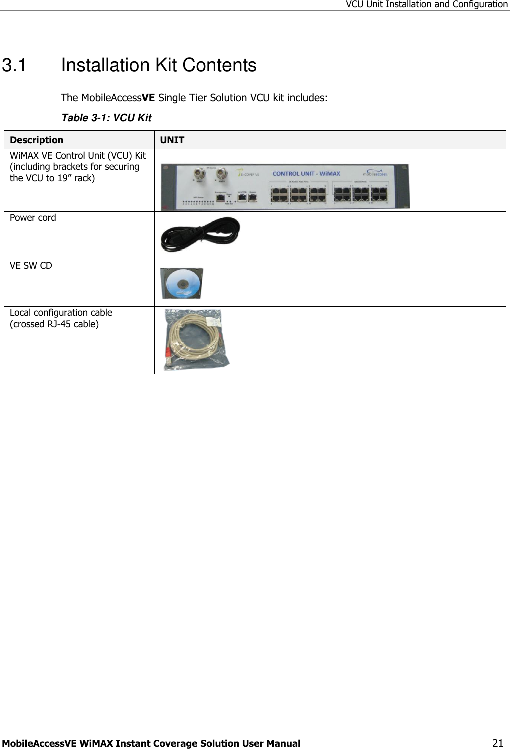 VCU Unit Installation and Configuration MobileAccessVE WiMAX Instant Coverage Solution User Manual 21 3.1  Installation Kit Contents The MobileAccessVE Single Tier Solution VCU kit includes: Table 3-1: VCU Kit Description UNIT  WiMAX VE Control Unit (VCU) Kit (including brackets for securing the VCU to 19” rack)   Power cord   VE SW CD   Local configuration cable (crossed RJ-45 cable)  