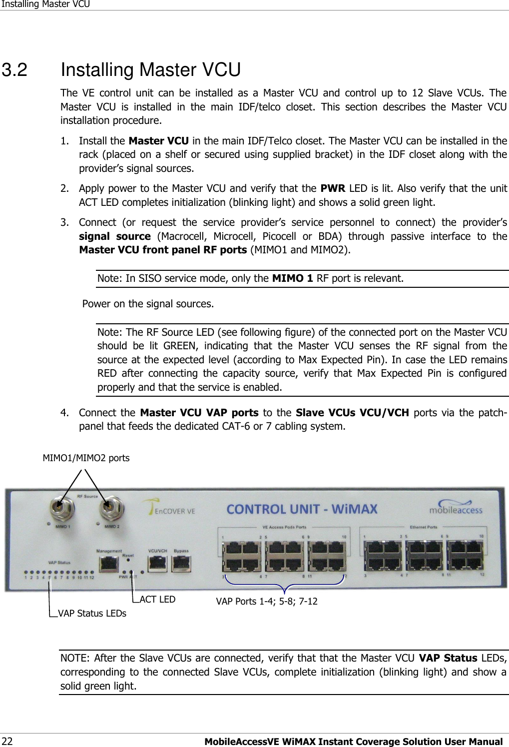 Installing Master VCU 22 MobileAccessVE WiMAX Instant Coverage Solution User Manual  3.2  Installing Master VCU The  VE  control  unit  can  be  installed  as  a  Master  VCU  and  control  up  to  12  Slave  VCUs.  The Master  VCU  is  installed  in  the  main  IDF/telco  closet.  This  section  describes  the  Master  VCU installation procedure. 1.  Install the Master VCU in the main IDF/Telco closet. The Master VCU can be installed in the rack (placed on a shelf or secured using supplied bracket) in the IDF closet along with the provider‟s signal sources. 2.  Apply power to the Master VCU and verify that the PWR LED is lit. Also verify that the unit ACT LED completes initialization (blinking light) and shows a solid green light. 3.  Connect  (or  request  the  service  provider‟s  service  personnel  to  connect)  the  provider‟s signal  source  (Macrocell,  Microcell,  Picocell  or  BDA)  through  passive  interface  to  the Master VCU front panel RF ports (MIMO1 and MIMO2). Note: In SISO service mode, only the MIMO 1 RF port is relevant.  Power on the signal sources. Note: The RF Source LED (see following figure) of the connected port on the Master VCU should  be  lit  GREEN,  indicating  that  the  Master  VCU  senses  the  RF  signal  from  the source at the expected level (according to Max Expected Pin). In case the LED remains RED  after  connecting  the  capacity  source,  verify  that  Max  Expected  Pin  is  configured properly and that the service is enabled. 4.  Connect  the  Master VCU VAP  ports  to  the  Slave VCUs  VCU/VCH ports  via  the  patch-panel that feeds the dedicated CAT-6 or 7 cabling system.      NOTE: After the Slave VCUs are connected, verify that that the Master VCU VAP Status LEDs, corresponding  to  the  connected  Slave  VCUs,  complete  initialization  (blinking  light)  and  show  a solid green light. MIMO1/MIMO2 ports  VAP Ports 1-4; 5-8; 7-12 ACT LED  VAP Status LEDs 