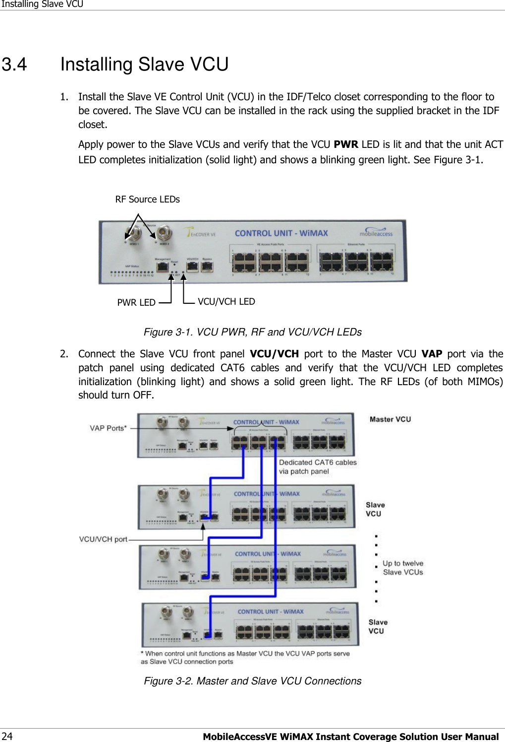 Installing Slave VCU 24 MobileAccessVE WiMAX Instant Coverage Solution User Manual 3.4  Installing Slave VCU 1.  Install the Slave VE Control Unit (VCU) in the IDF/Telco closet corresponding to the floor to be covered. The Slave VCU can be installed in the rack using the supplied bracket in the IDF closet.  Apply power to the Slave VCUs and verify that the VCU PWR LED is lit and that the unit ACT LED completes initialization (solid light) and shows a blinking green light. See Figure 3-1.            Figure 3-1. VCU PWR, RF and VCU/VCH LEDs 2.  Connect  the  Slave  VCU  front  panel  VCU/VCH  port  to  the  Master  VCU  VAP  port  via  the patch  panel  using  dedicated  CAT6  cables  and  verify  that  the  VCU/VCH  LED  completes initialization  (blinking  light)  and  shows  a  solid  green  light.  The  RF  LEDs  (of  both  MIMOs) should turn OFF.   Figure 3-2. Master and Slave VCU Connections VCU/VCH LED  RF Source LEDs   PWR LED  