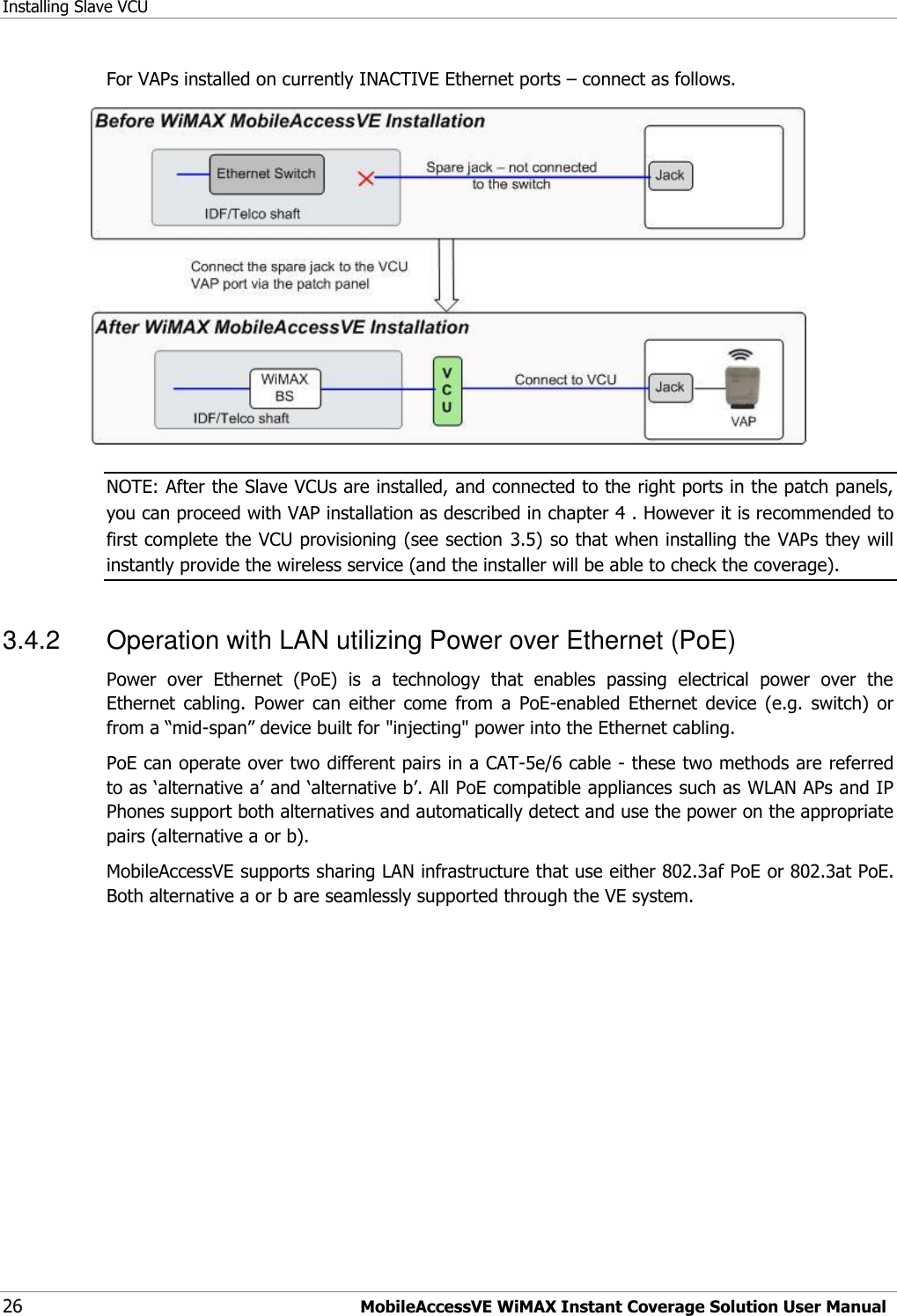 Installing Slave VCU 26 MobileAccessVE WiMAX Instant Coverage Solution User Manual For VAPs installed on currently INACTIVE Ethernet ports – connect as follows.  NOTE: After the Slave VCUs are installed, and connected to the right ports in the patch panels, you can proceed with VAP installation as described in chapter 4 . However it is recommended to first complete the VCU provisioning (see section 3.5) so that when installing the VAPs they will instantly provide the wireless service (and the installer will be able to check the coverage). 3.4.2  Operation with LAN utilizing Power over Ethernet (PoE) Power  over  Ethernet  (PoE)  is  a  technology  that  enables  passing  electrical  power  over  the Ethernet  cabling.  Power  can  either  come  from  a  PoE-enabled  Ethernet  device  (e.g.  switch)  or from a “mid-span” device built for &quot;injecting&quot; power into the Ethernet cabling. PoE can operate over two different pairs in a CAT-5e/6 cable - these two methods are referred to as „alternative a‟ and „alternative b‟. All PoE compatible appliances such as WLAN APs and IP Phones support both alternatives and automatically detect and use the power on the appropriate pairs (alternative a or b).     MobileAccessVE supports sharing LAN infrastructure that use either 802.3af PoE or 802.3at PoE. Both alternative a or b are seamlessly supported through the VE system. 