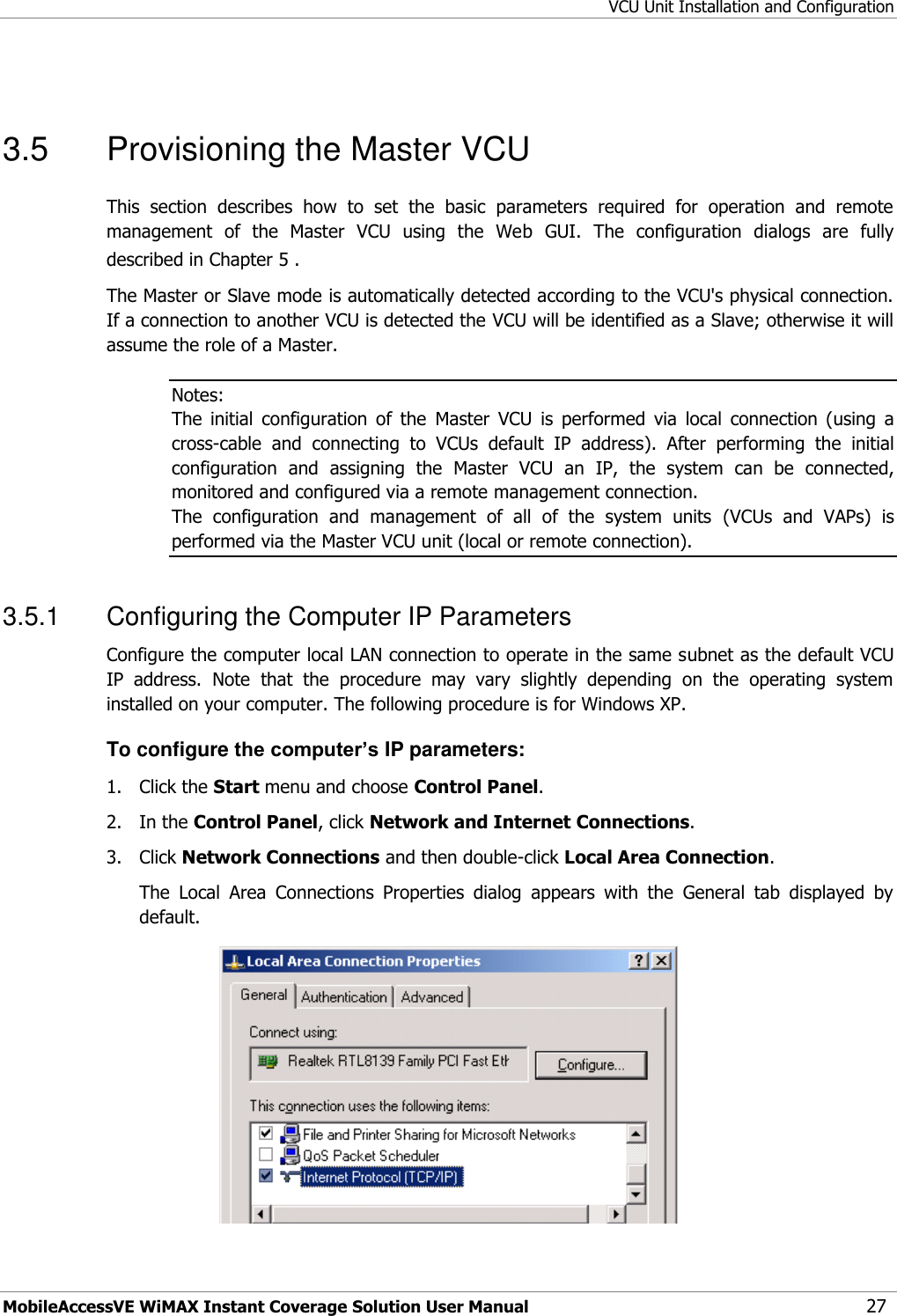 VCU Unit Installation and Configuration MobileAccessVE WiMAX Instant Coverage Solution User Manual 27  3.5  Provisioning the Master VCU  This  section  describes  how  to  set  the  basic  parameters  required  for  operation  and  remote management  of  the  Master  VCU  using  the  Web  GUI.  The  configuration  dialogs  are  fully described in Chapter 5 . The Master or Slave mode is automatically detected according to the VCU&apos;s physical connection. If a connection to another VCU is detected the VCU will be identified as a Slave; otherwise it will assume the role of a Master. Notes:  The  initial  configuration  of  the  Master  VCU  is  performed  via  local  connection  (using  a cross-cable  and  connecting  to  VCUs  default  IP  address).  After  performing  the  initial configuration  and  assigning  the  Master  VCU  an  IP,  the  system  can  be  connected, monitored and configured via a remote management connection. The  configuration  and  management  of  all  of  the  system  units  (VCUs  and  VAPs)  is performed via the Master VCU unit (local or remote connection). 3.5.1  Configuring the Computer IP Parameters Configure the computer local LAN connection to operate in the same subnet as the default VCU IP  address.  Note  that  the  procedure  may  vary  slightly  depending  on  the  operating  system installed on your computer. The following procedure is for Windows XP. To configure the computer’s IP parameters: 1.  Click the Start menu and choose Control Panel. 2.  In the Control Panel, click Network and Internet Connections. 3.  Click Network Connections and then double-click Local Area Connection. The  Local  Area  Connections  Properties  dialog  appears  with  the  General  tab  displayed  by default.  