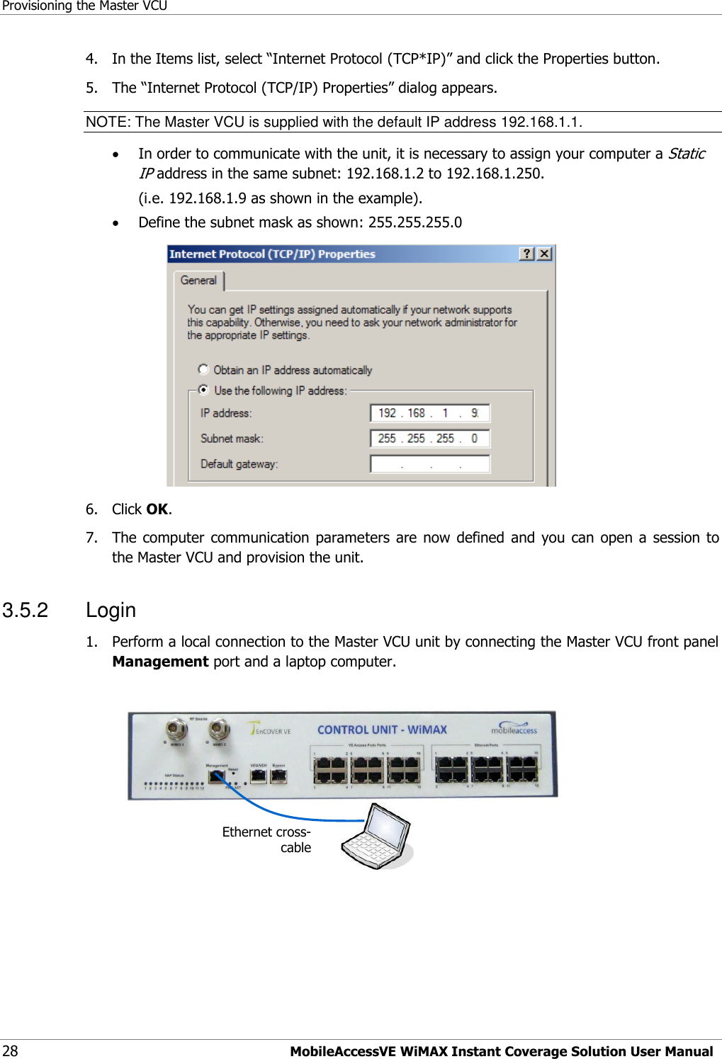 Provisioning the Master VCU 28 MobileAccessVE WiMAX Instant Coverage Solution User Manual 4.  In the Items list, select “Internet Protocol (TCP*IP)” and click the Properties button.  5.  The “Internet Protocol (TCP/IP) Properties” dialog appears. NOTE: The Master VCU is supplied with the default IP address 192.168.1.1.  In order to communicate with the unit, it is necessary to assign your computer a Static IP address in the same subnet: 192.168.1.2 to 192.168.1.250.   (i.e. 192.168.1.9 as shown in the example).  Define the subnet mask as shown: 255.255.255.0  6.  Click OK.  7.  The computer communication  parameters  are  now  defined and  you  can open  a session to the Master VCU and provision the unit. 3.5.2  Login 1.  Perform a local connection to the Master VCU unit by connecting the Master VCU front panel Management port and a laptop computer.     Ethernet cross-cable 