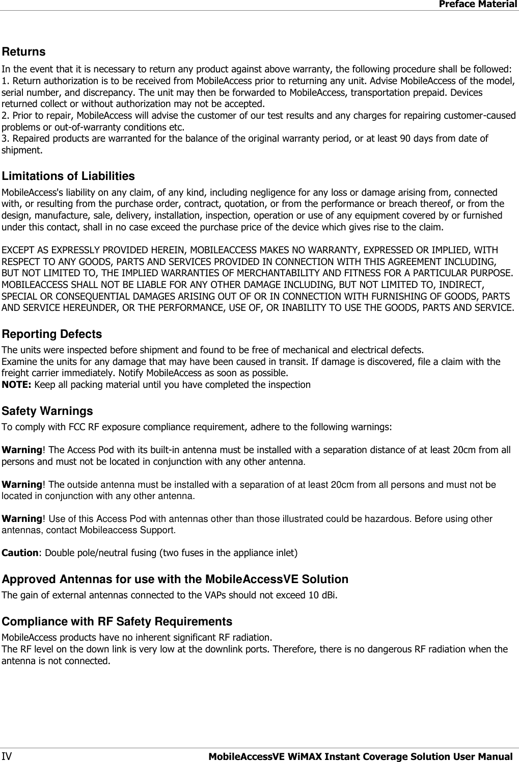 Preface Material IV MobileAccessVE WiMAX Instant Coverage Solution User Manual Returns In the event that it is necessary to return any product against above warranty, the following procedure shall be followed: 1. Return authorization is to be received from MobileAccess prior to returning any unit. Advise MobileAccess of the model, serial number, and discrepancy. The unit may then be forwarded to MobileAccess, transportation prepaid. Devices returned collect or without authorization may not be accepted. 2. Prior to repair, MobileAccess will advise the customer of our test results and any charges for repairing customer-caused problems or out-of-warranty conditions etc.  3. Repaired products are warranted for the balance of the original warranty period, or at least 90 days from date of shipment. Limitations of Liabilities MobileAccess&apos;s liability on any claim, of any kind, including negligence for any loss or damage arising from, connected with, or resulting from the purchase order, contract, quotation, or from the performance or breach thereof, or from the design, manufacture, sale, delivery, installation, inspection, operation or use of any equipment covered by or furnished under this contact, shall in no case exceed the purchase price of the device which gives rise to the claim.  EXCEPT AS EXPRESSLY PROVIDED HEREIN, MOBILEACCESS MAKES NO WARRANTY, EXPRESSED OR IMPLIED, WITH RESPECT TO ANY GOODS, PARTS AND SERVICES PROVIDED IN CONNECTION WITH THIS AGREEMENT INCLUDING, BUT NOT LIMITED TO, THE IMPLIED WARRANTIES OF MERCHANTABILITY AND FITNESS FOR A PARTICULAR PURPOSE. MOBILEACCESS SHALL NOT BE LIABLE FOR ANY OTHER DAMAGE INCLUDING, BUT NOT LIMITED TO, INDIRECT, SPECIAL OR CONSEQUENTIAL DAMAGES ARISING OUT OF OR IN CONNECTION WITH FURNISHING OF GOODS, PARTS AND SERVICE HEREUNDER, OR THE PERFORMANCE, USE OF, OR INABILITY TO USE THE GOODS, PARTS AND SERVICE. Reporting Defects The units were inspected before shipment and found to be free of mechanical and electrical defects.  Examine the units for any damage that may have been caused in transit. If damage is discovered, file a claim with the freight carrier immediately. Notify MobileAccess as soon as possible.  NOTE: Keep all packing material until you have completed the inspection Safety Warnings To comply with FCC RF exposure compliance requirement, adhere to the following warnings:  Warning! The Access Pod with its built-in antenna must be installed with a separation distance of at least 20cm from all persons and must not be located in conjunction with any other antenna.  Warning! The outside antenna must be installed with a separation of at least 20cm from all persons and must not be located in conjunction with any other antenna.  Warning! Use of this Access Pod with antennas other than those illustrated could be hazardous. Before using other antennas, contact Mobileaccess Support.  Caution: Double pole/neutral fusing (two fuses in the appliance inlet) Approved Antennas for use with the MobileAccessVE Solution  The gain of external antennas connected to the VAPs should not exceed 10 dBi. Compliance with RF Safety Requirements MobileAccess products have no inherent significant RF radiation. The RF level on the down link is very low at the downlink ports. Therefore, there is no dangerous RF radiation when the antenna is not connected.  