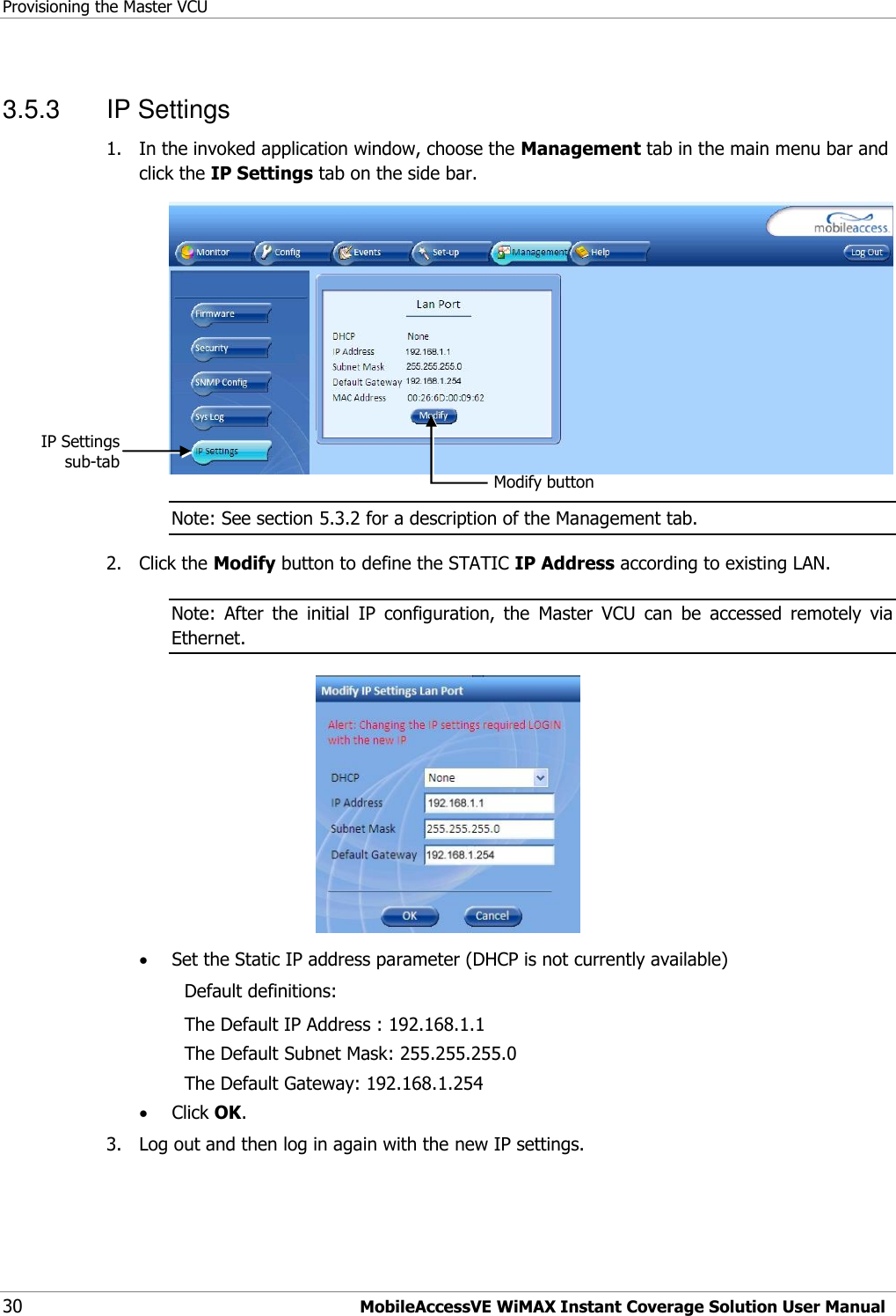 Provisioning the Master VCU 30 MobileAccessVE WiMAX Instant Coverage Solution User Manual 3.5.3  IP Settings 1.  In the invoked application window, choose the Management tab in the main menu bar and click the IP Settings tab on the side bar.  Note: See section 5.3.2 for a description of the Management tab. 2.  Click the Modify button to define the STATIC IP Address according to existing LAN.  Note:  After  the  initial  IP  configuration,  the  Master  VCU  can  be  accessed  remotely  via Ethernet.   Set the Static IP address parameter (DHCP is not currently available) Default definitions: The Default IP Address : 192.168.1.1 The Default Subnet Mask: 255.255.255.0 The Default Gateway: 192.168.1.254  Click OK. 3.  Log out and then log in again with the new IP settings. Modify button IP Settings sub-tab 