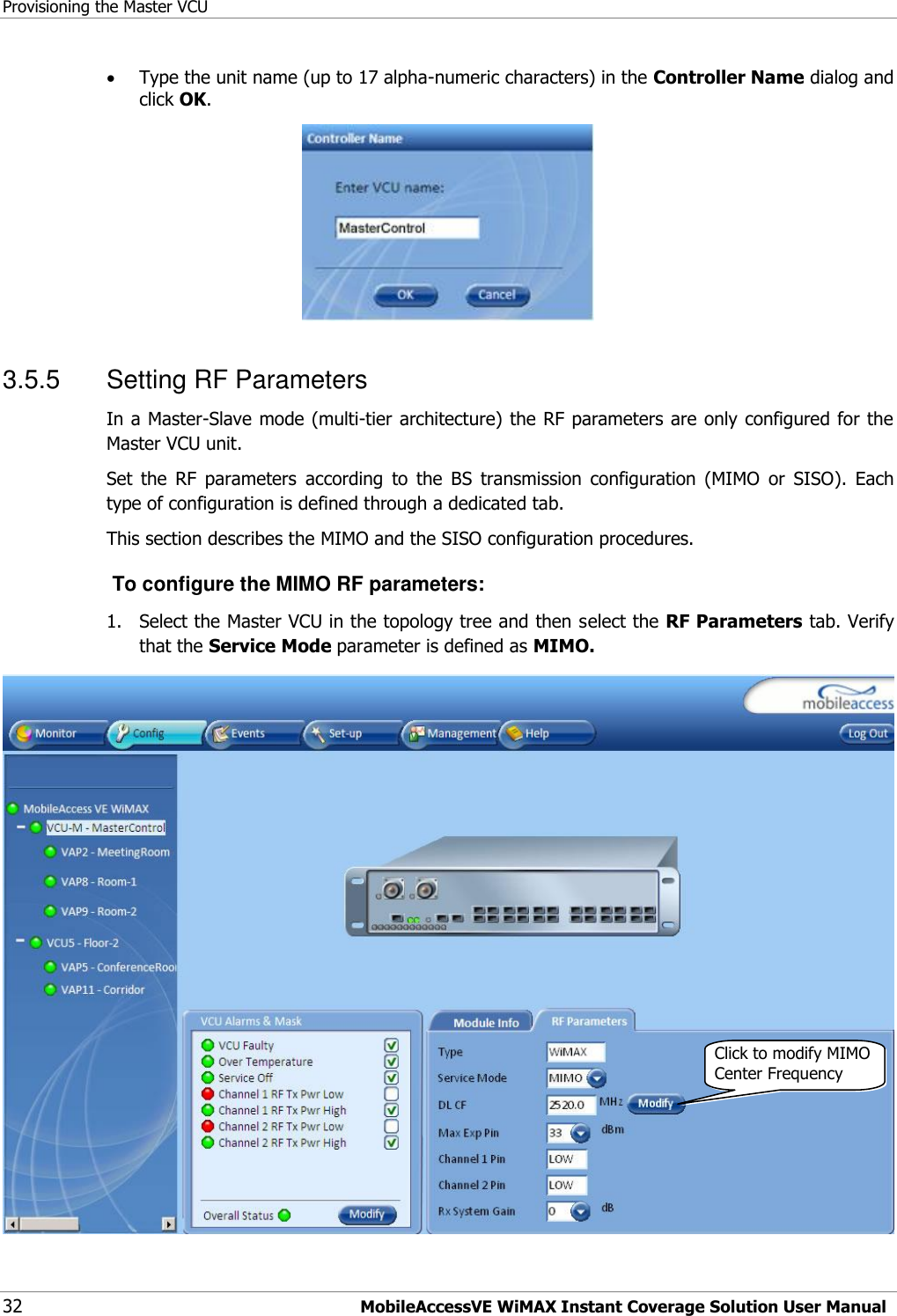 Provisioning the Master VCU 32 MobileAccessVE WiMAX Instant Coverage Solution User Manual  Type the unit name (up to 17 alpha-numeric characters) in the Controller Name dialog and click OK.  3.5.5  Setting RF Parameters In a Master-Slave mode (multi-tier architecture) the RF parameters are only configured for the Master VCU unit. Set  the  RF  parameters  according  to  the  BS  transmission  configuration  (MIMO  or  SISO).  Each type of configuration is defined through a dedicated tab.  This section describes the MIMO and the SISO configuration procedures.  To configure the MIMO RF parameters: 1.  Select the Master VCU in the topology tree and then select the RF Parameters tab. Verify that the Service Mode parameter is defined as MIMO.  Click to modify MIMO Center Frequency 