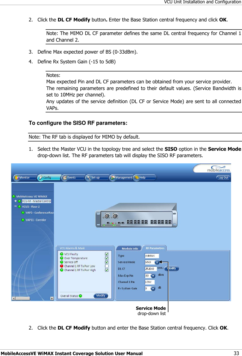 VCU Unit Installation and Configuration MobileAccessVE WiMAX Instant Coverage Solution User Manual 33 2.  Click the DL CF Modify button. Enter the Base Station central frequency and click OK.  Note: The MIMO DL CF parameter defines the same DL central frequency for Channel 1 and Channel 2. 3.  Define Max expected power of BS (0-33dBm). 4.  Define Rx System Gain (-15 to 5dB) Notes:  Max expected Pin and DL CF parameters can be obtained from your service provider. The remaining parameters are predefined to their default values. (Service Bandwidth is set to 10MHz per channel). Any updates of the service definition (DL CF or Service Mode) are sent to all connected VAPs. To configure the SISO RF parameters: Note: The RF tab is displayed for MIMO by default. 1.  Select the Master VCU in the topology tree and select the SISO option in the Service Mode drop-down list. The RF parameters tab will display the SISO RF parameters.    2.  Click the DL CF Modify button and enter the Base Station central frequency. Click OK.  Service Mode drop-down list 