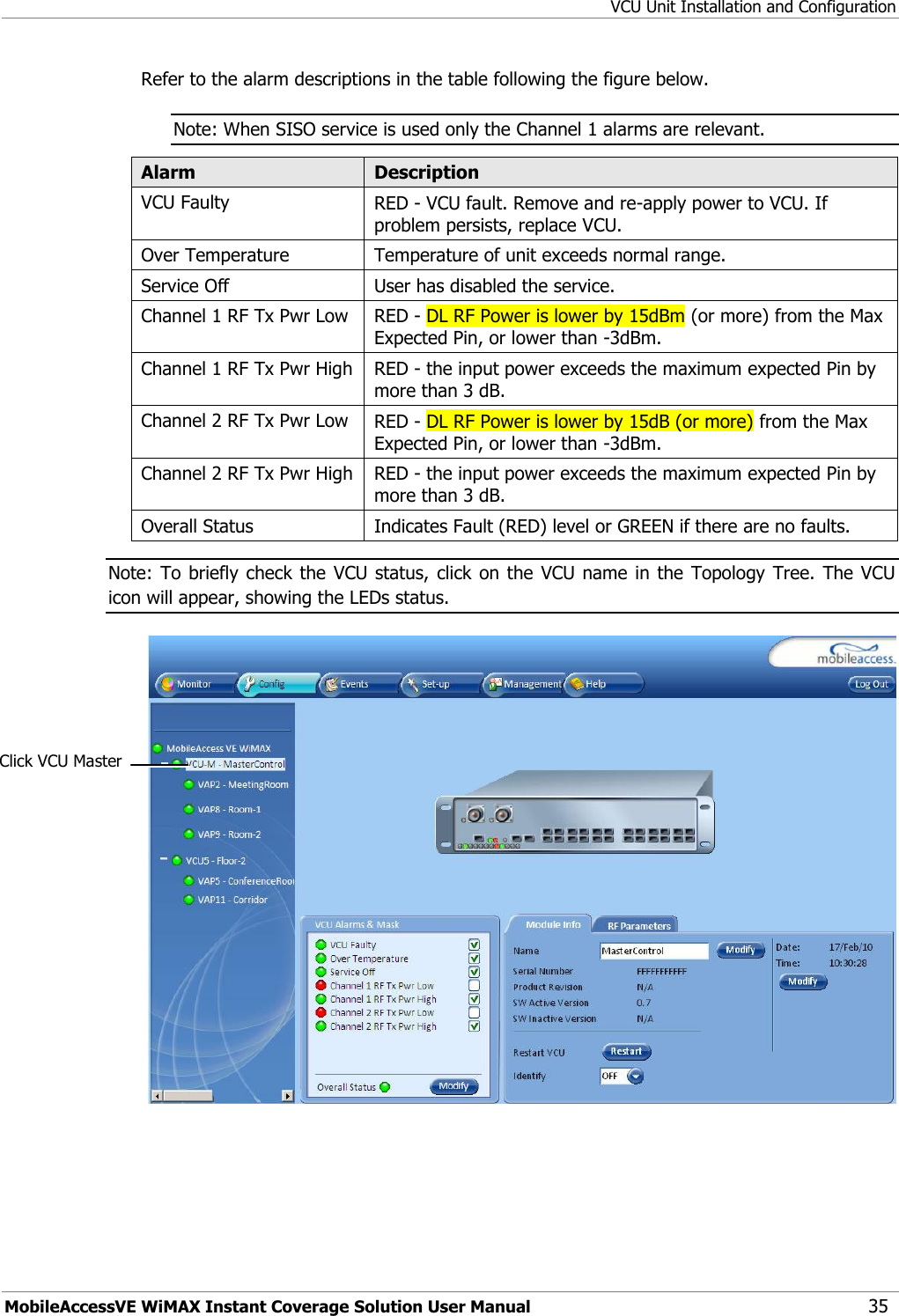 VCU Unit Installation and Configuration MobileAccessVE WiMAX Instant Coverage Solution User Manual 35 Refer to the alarm descriptions in the table following the figure below. Note: When SISO service is used only the Channel 1 alarms are relevant. Alarm Description VCU Faulty RED - VCU fault. Remove and re-apply power to VCU. If problem persists, replace VCU. Over Temperature Temperature of unit exceeds normal range. Service Off User has disabled the service. Channel 1 RF Tx Pwr Low RED - DL RF Power is lower by 15dBm (or more) from the Max Expected Pin, or lower than -3dBm. Channel 1 RF Tx Pwr High RED - the input power exceeds the maximum expected Pin by more than 3 dB. Channel 2 RF Tx Pwr Low RED - DL RF Power is lower by 15dB (or more) from the Max Expected Pin, or lower than -3dBm. Channel 2 RF Tx Pwr High RED - the input power exceeds the maximum expected Pin by more than 3 dB.  Overall Status Indicates Fault (RED) level or GREEN if there are no faults. Note: To  briefly check the  VCU status, click  on the  VCU name  in the  Topology  Tree.  The  VCU icon will appear, showing the LEDs status.  Click VCU Master 