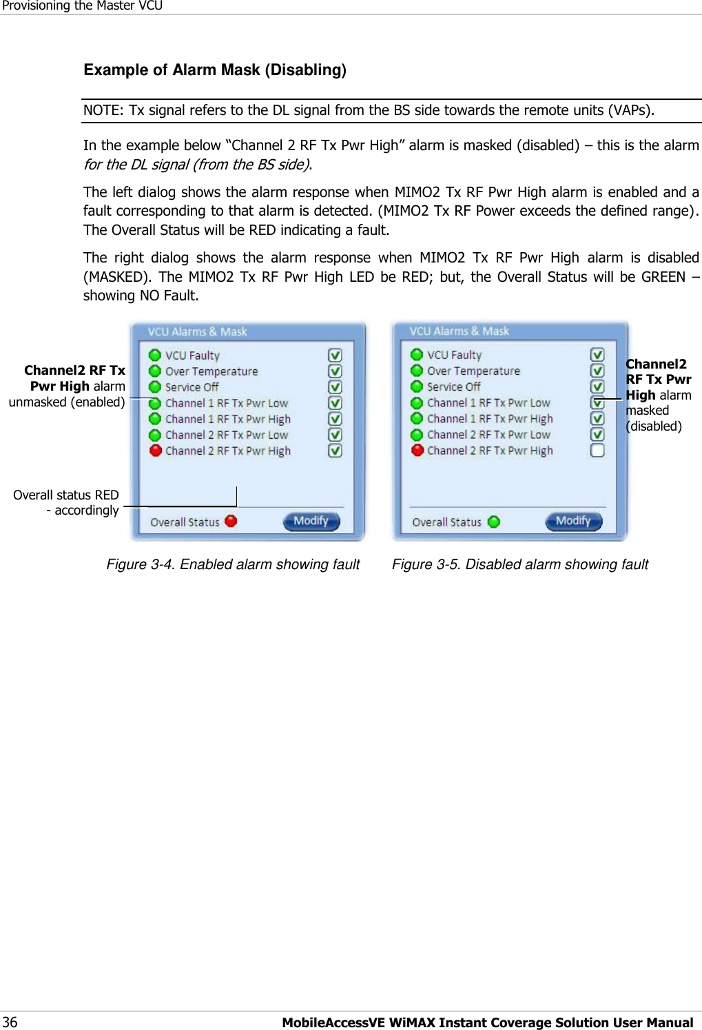 Provisioning the Master VCU 36 MobileAccessVE WiMAX Instant Coverage Solution User Manual Example of Alarm Mask (Disabling) NOTE: Tx signal refers to the DL signal from the BS side towards the remote units (VAPs). In the example below “Channel 2 RF Tx Pwr High” alarm is masked (disabled) – this is the alarm for the DL signal (from the BS side). The left dialog shows the alarm response when MIMO2 Tx RF Pwr High alarm is enabled and a fault corresponding to that alarm is detected. (MIMO2 Tx RF Power exceeds the defined range).  The Overall Status will be RED indicating a fault. The  right  dialog  shows  the  alarm  response  when  MIMO2  Tx  RF  Pwr  High  alarm  is  disabled (MASKED).  The  MIMO2 Tx  RF  Pwr  High  LED  be RED;  but,  the  Overall  Status  will  be  GREEN  – showing NO Fault.                                                Figure 3-4. Enabled alarm showing fault        Figure 3-5. Disabled alarm showing fault  Channel2 RF Tx Pwr High alarm masked (disabled)   Channel2 RF Tx Pwr High alarm unmasked (enabled)  Overall status RED - accordingly  