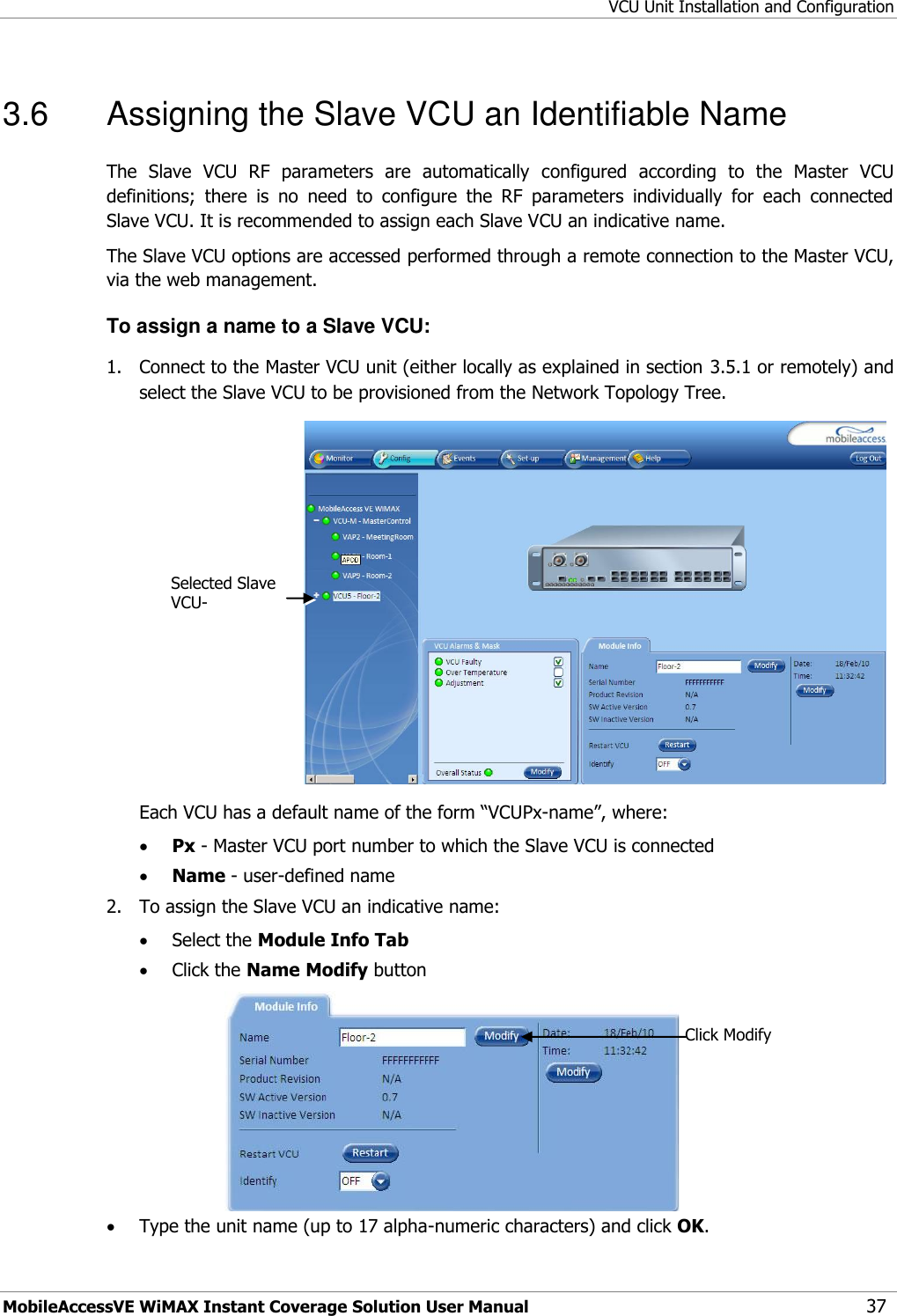 VCU Unit Installation and Configuration MobileAccessVE WiMAX Instant Coverage Solution User Manual 37 3.6  Assigning the Slave VCU an Identifiable Name The  Slave  VCU  RF  parameters  are  automatically  configured  according  to  the  Master  VCU definitions;  there  is  no  need  to  configure  the  RF  parameters  individually  for  each  connected Slave VCU. It is recommended to assign each Slave VCU an indicative name. The Slave VCU options are accessed performed through a remote connection to the Master VCU, via the web management.   To assign a name to a Slave VCU: 1.  Connect to the Master VCU unit (either locally as explained in section 3.5.1 or remotely) and select the Slave VCU to be provisioned from the Network Topology Tree.   Each VCU has a default name of the form “VCUPx-name”, where:  Px - Master VCU port number to which the Slave VCU is connected  Name - user-defined name 2.  To assign the Slave VCU an indicative name:  Select the Module Info Tab  Click the Name Modify button   Type the unit name (up to 17 alpha-numeric characters) and click OK. Click Modify Selected Slave VCU- 