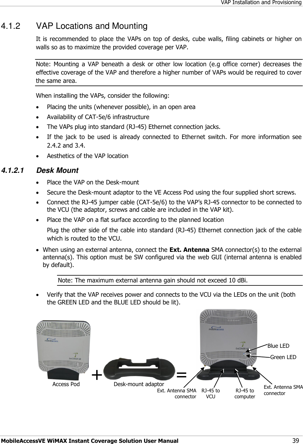 VAP Installation and Provisioning MobileAccessVE WiMAX Instant Coverage Solution User Manual 39 4.1.2  VAP Locations and Mounting  It is  recommended  to  place the  VAPs  on top of  desks, cube  walls,  filing cabinets or  higher on walls so as to maximize the provided coverage per VAP. Note:  Mounting  a  VAP  beneath  a  desk  or  other  low  location  (e.g  office  corner)  decreases  the effective coverage of the VAP and therefore a higher number of VAPs would be required to cover the same area. When installing the VAPs, consider the following:  Placing the units (whenever possible), in an open area  Availability of CAT-5e/6 infrastructure  The VAPs plug into standard (RJ-45) Ethernet connection jacks.  If  the  jack  to  be  used  is  already  connected  to  Ethernet  switch.  For  more  information  see 2.4.2 and 3.4.  Aesthetics of the VAP location 4.1.2.1 Desk Mount  Place the VAP on the Desk-mount   Secure the Desk-mount adaptor to the VE Access Pod using the four supplied short screws.   Connect the RJ-45 jumper cable (CAT-5e/6) to the VAP‟s RJ-45 connector to be connected to the VCU (the adaptor, screws and cable are included in the VAP kit).  Place the VAP on a flat surface according to the planned location Plug the other side of the cable into standard (RJ-45) Ethernet connection jack of the cable which is routed to the VCU.   When using an external antenna, connect the Ext. Antenna SMA connector(s) to the external antenna(s). This option must be SW configured via the web GUI (internal antenna is enabled by default). Note: The maximum external antenna gain should not exceed 10 dBi.  Verify that the VAP receives power and connects to the VCU via the LEDs on the unit (both the GREEN LED and the BLUE LED should be lit).  + =   Desk-mount adaptor Access Pod Ext. Antenna SMA connector RJ-45 to computer Ext. Antenna SMA connector RJ-45 to VCU  Blue LED Green LED 