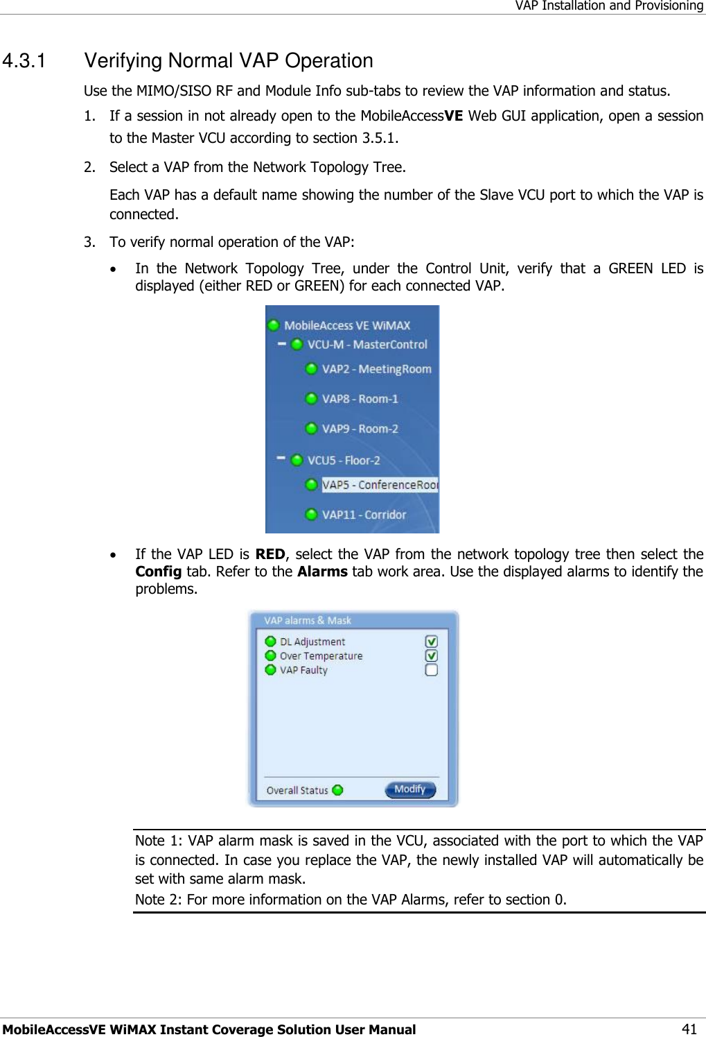 VAP Installation and Provisioning MobileAccessVE WiMAX Instant Coverage Solution User Manual 41 4.3.1  Verifying Normal VAP Operation  Use the MIMO/SISO RF and Module Info sub-tabs to review the VAP information and status.   1.  If a session in not already open to the MobileAccessVE Web GUI application, open a session to the Master VCU according to section 3.5.1. 2.   Select a VAP from the Network Topology Tree.    Each VAP has a default name showing the number of the Slave VCU port to which the VAP is connected. 3.   To verify normal operation of the VAP:  In  the  Network  Topology  Tree,  under  the  Control  Unit,  verify  that  a  GREEN  LED  is displayed (either RED or GREEN) for each connected VAP.    If the VAP LED is RED, select the VAP from the network topology tree then select the Config tab. Refer to the Alarms tab work area. Use the displayed alarms to identify the problems.   Note 1: VAP alarm mask is saved in the VCU, associated with the port to which the VAP is connected. In case you replace the VAP, the newly installed VAP will automatically be set with same alarm mask. Note 2: For more information on the VAP Alarms, refer to section 0.   