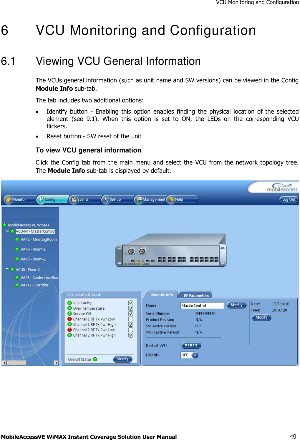 VCU Monitoring and Configuration MobileAccessVE WiMAX Instant Coverage Solution User Manual 49 6   VCU Monitoring and Configuration  6.1  Viewing VCU General Information The VCUs general information (such as unit name and SW versions) can be viewed in the Config Module Info sub-tab. The tab includes two additional options:  Identify  button  -  Enabling  this  option  enables  finding  the  physical  location  of  the  selected element  (see  9.1).  When  this  option  is  set  to  ON,  the  LEDs  on  the  corresponding  VCU flickers.  Reset button - SW reset of the unit To view VCU general information Click the  Config  tab  from the  main menu  and  select  the  VCU from  the  network topology  tree. The Module Info sub-tab is displayed by default.  