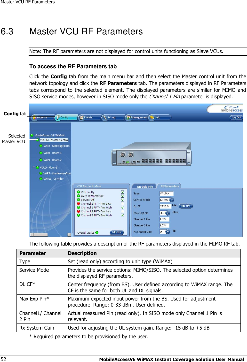 Master VCU RF Parameters 52 MobileAccessVE WiMAX Instant Coverage Solution User Manual 6.3  Master VCU RF Parameters Note: The RF parameters are not displayed for control units functioning as Slave VCUs.  To access the RF Parameters tab Click the Config tab from the main menu bar and then select the Master control unit from the network topology and click the RF Parameters tab. The parameters displayed in RF Parameters tabs  correspond  to  the  selected  element.  The  displayed  parameters  are  similar  for  MIMO  and SISO service modes, however in SISO mode only the Channel 1 Pin parameter is displayed.  The following table provides a description of the RF parameters displayed in the MIMO RF tab. Parameter Description Type Set (read only) according to unit type (WiMAX) Service Mode Provides the service options: MIMO/SISO. The selected option determines the displayed RF parameters. DL CF* Center frequency (from BS). User defined according to WiMAX range. The CF is the same for both UL and DL signals. Max Exp Pin* Maximum expected input power from the BS. Used for adjustment procedure. Range: 0-33 dBm. User defined. Channel1/ Channel 2 Pin Actual measured Pin (read only). In SISO mode only Channel 1 Pin is relevant. Rx System Gain Used for adjusting the UL system gain. Range: -15 dB to +5 dB * Required parameters to be provisioned by the user. Selected Master VCU Config tab  