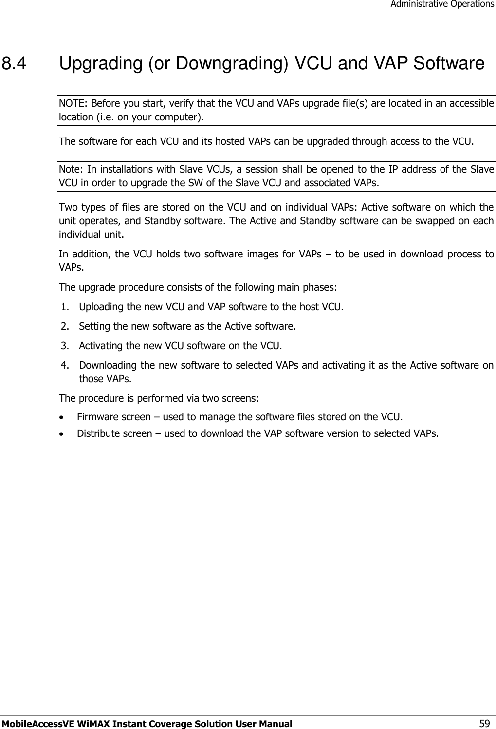 Administrative Operations MobileAccessVE WiMAX Instant Coverage Solution User Manual 59 8.4  Upgrading (or Downgrading) VCU and VAP Software NOTE: Before you start, verify that the VCU and VAPs upgrade file(s) are located in an accessible location (i.e. on your computer). The software for each VCU and its hosted VAPs can be upgraded through access to the VCU.   Note: In installations with Slave VCUs, a session shall be opened to the IP address of the Slave VCU in order to upgrade the SW of the Slave VCU and associated VAPs. Two types of files are stored on the VCU and on individual VAPs: Active software on which the unit operates, and Standby software. The Active and Standby software can be swapped on each individual unit. In addition, the VCU holds two software images for VAPs – to be used in download process to VAPs. The upgrade procedure consists of the following main phases: 1. Uploading the new VCU and VAP software to the host VCU. 2. Setting the new software as the Active software. 3. Activating the new VCU software on the VCU. 4. Downloading the new software to selected VAPs and activating it as the Active software on those VAPs. The procedure is performed via two screens:  Firmware screen – used to manage the software files stored on the VCU.  Distribute screen – used to download the VAP software version to selected VAPs. 