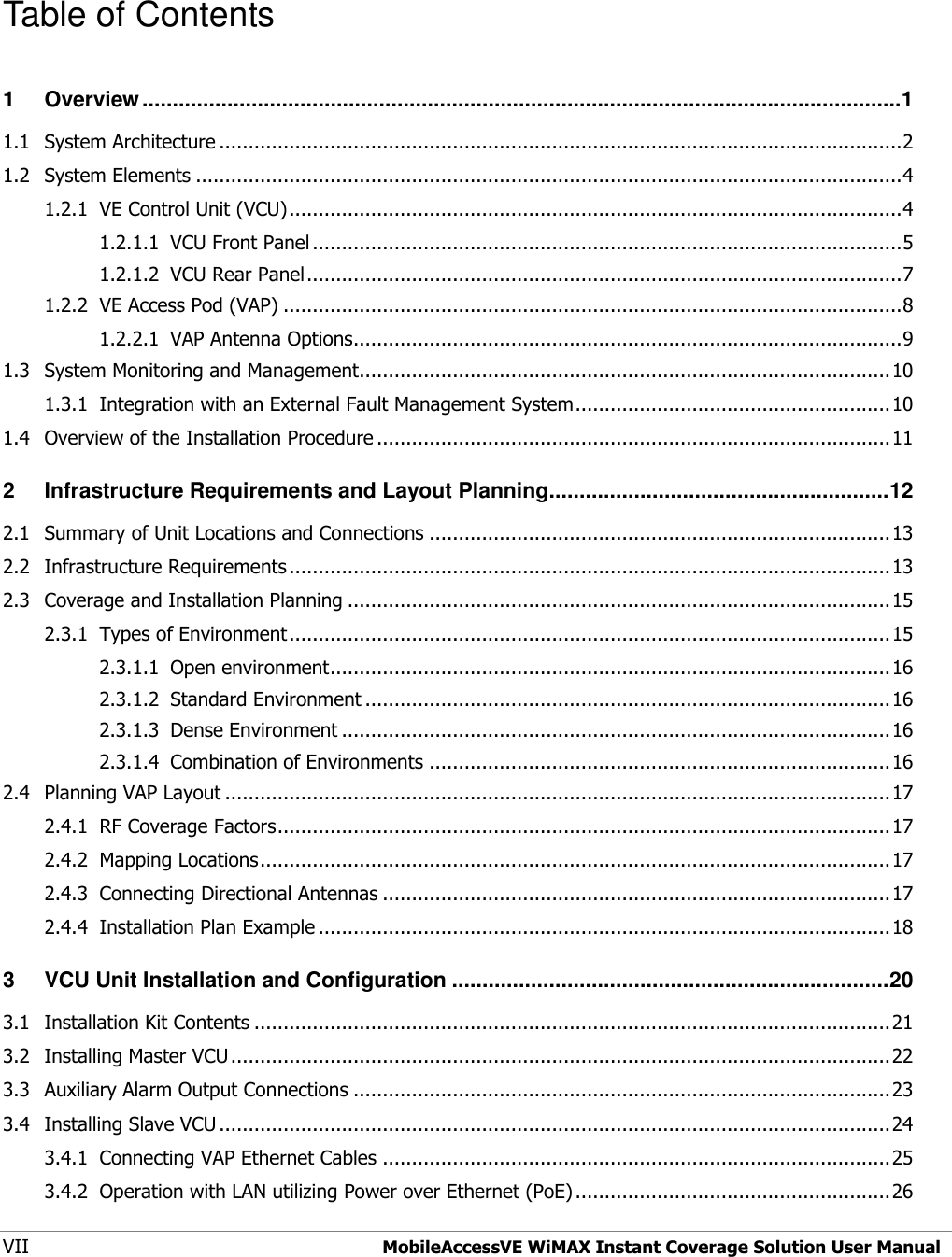  VII  MobileAccessVE WiMAX Instant Coverage Solution User Manual  Table of Contents 1 Overview ............................................................................................................................. 1 1.1 System Architecture ..................................................................................................................... 2 1.2 System Elements ......................................................................................................................... 4 1.2.1 VE Control Unit (VCU) ......................................................................................................... 4 1.2.1.1 VCU Front Panel ..................................................................................................... 5 1.2.1.2 VCU Rear Panel ...................................................................................................... 7 1.2.2 VE Access Pod (VAP) .......................................................................................................... 8 1.2.2.1 VAP Antenna Options.............................................................................................. 9 1.3 System Monitoring and Management........................................................................................... 10 1.3.1 Integration with an External Fault Management System ...................................................... 10 1.4 Overview of the Installation Procedure ........................................................................................ 11 2 Infrastructure Requirements and Layout Planning ........................................................ 12 2.1 Summary of Unit Locations and Connections ............................................................................... 13 2.2 Infrastructure Requirements ....................................................................................................... 13 2.3 Coverage and Installation Planning ............................................................................................. 15 2.3.1 Types of Environment ....................................................................................................... 15 2.3.1.1 Open environment ................................................................................................ 16 2.3.1.2 Standard Environment .......................................................................................... 16 2.3.1.3 Dense Environment .............................................................................................. 16 2.3.1.4 Combination of Environments ............................................................................... 16 2.4 Planning VAP Layout .................................................................................................................. 17 2.4.1 RF Coverage Factors ......................................................................................................... 17 2.4.2 Mapping Locations ............................................................................................................ 17 2.4.3 Connecting Directional Antennas ....................................................................................... 17 2.4.4 Installation Plan Example .................................................................................................. 18 3 VCU Unit Installation and Configuration ........................................................................ 20 3.1 Installation Kit Contents ............................................................................................................. 21 3.2 Installing Master VCU ................................................................................................................. 22 3.3 Auxiliary Alarm Output Connections ............................................................................................ 23 3.4 Installing Slave VCU ................................................................................................................... 24 3.4.1 Connecting VAP Ethernet Cables ....................................................................................... 25 3.4.2 Operation with LAN utilizing Power over Ethernet (PoE) ...................................................... 26 