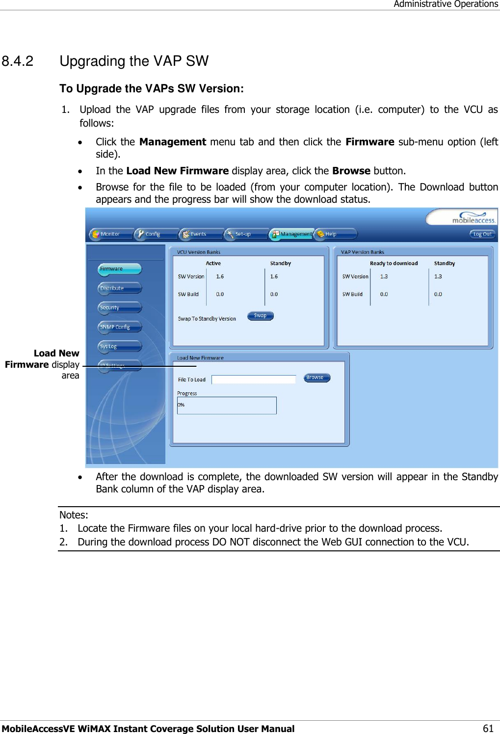 Administrative Operations MobileAccessVE WiMAX Instant Coverage Solution User Manual 61 8.4.2  Upgrading the VAP SW To Upgrade the VAPs SW Version: 1. Upload  the  VAP  upgrade  files  from  your  storage  location  (i.e.  computer)  to  the  VCU  as follows:  Click the Management menu tab and then click the  Firmware sub-menu option (left side).   In the Load New Firmware display area, click the Browse button.  Browse  for  the  file  to  be  loaded  (from  your  computer  location).  The  Download  button appears and the progress bar will show the download status.   After the download is complete, the downloaded SW version will appear in the Standby Bank column of the VAP display area.  Notes:  1. Locate the Firmware files on your local hard-drive prior to the download process. 2. During the download process DO NOT disconnect the Web GUI connection to the VCU.  Load New Firmware display area 