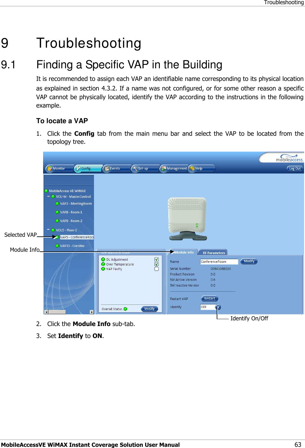 Troubleshooting MobileAccessVE WiMAX Instant Coverage Solution User Manual 63   9   Troubleshooting 9.1  Finding a Specific VAP in the Building It is recommended to assign each VAP an identifiable name corresponding to its physical location as explained in section 4.3.2. If a name was not configured, or for some other reason a specific VAP cannot be physically located, identify the VAP according to the instructions in the following example. To locate a VAP 1.  Click  the  Config  tab  from  the  main  menu  bar  and  select  the  VAP  to  be  located  from  the topology tree.  2.  Click the Module Info sub-tab. 3.  Set Identify to ON. Selected VAP Identify On/Off  Module Info 