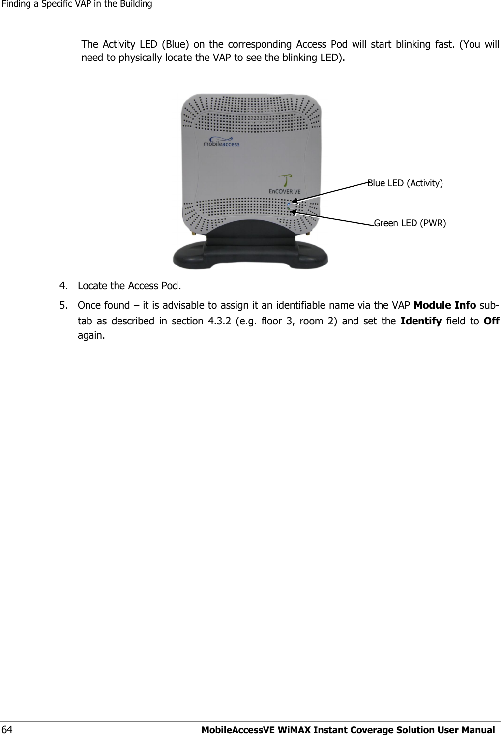 Finding a Specific VAP in the Building 64 MobileAccessVE WiMAX Instant Coverage Solution User Manual The Activity LED (Blue)  on  the corresponding  Access  Pod will start blinking  fast. (You will need to physically locate the VAP to see the blinking LED).   4.  Locate the Access Pod. 5.  Once found – it is advisable to assign it an identifiable name via the VAP Module Info sub-tab  as  described  in  section  4.3.2  (e.g.  floor  3,  room  2)  and  set  the  Identify  field  to  Off again. Blue LED (Activity) Green LED (PWR) 