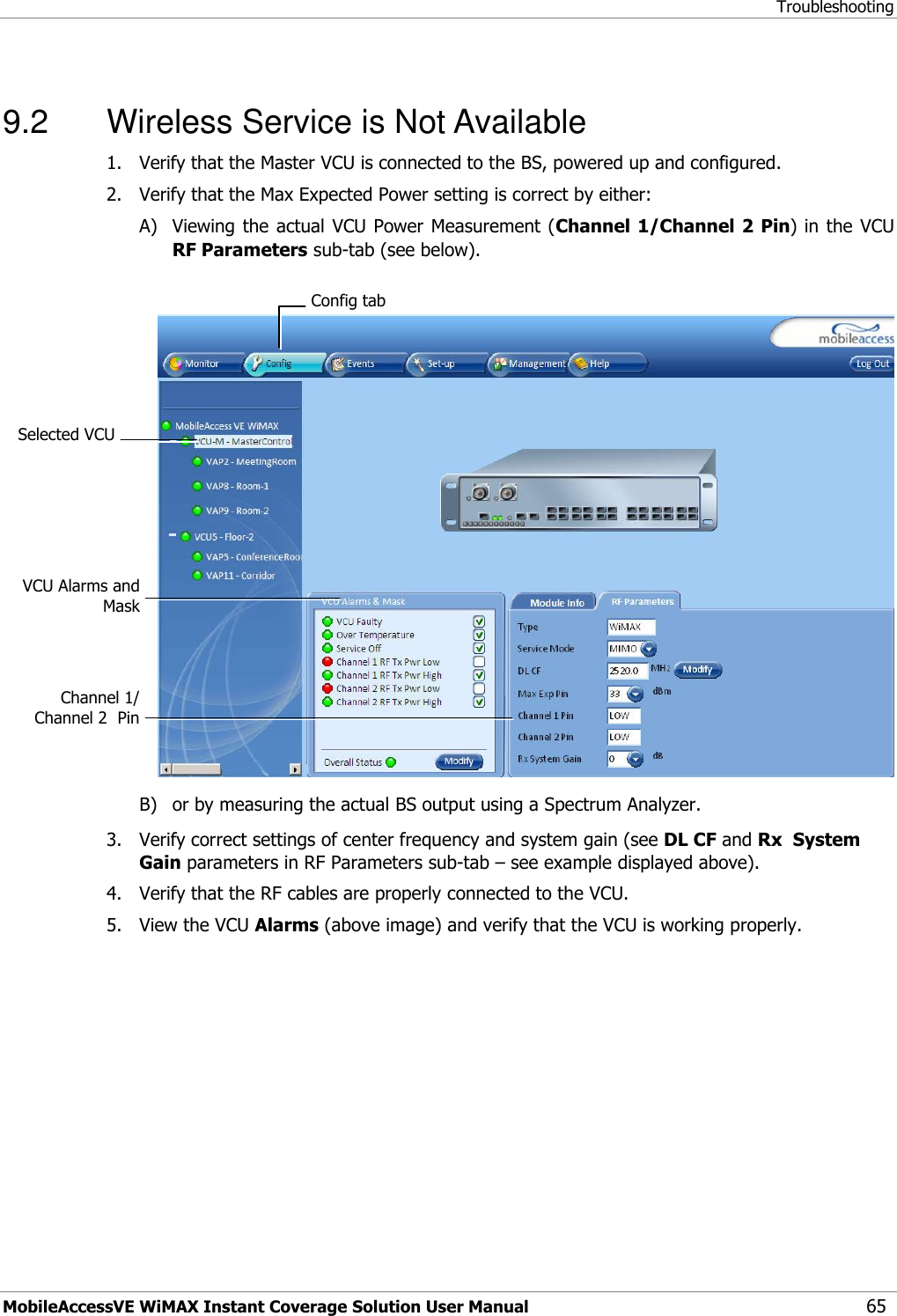 Troubleshooting MobileAccessVE WiMAX Instant Coverage Solution User Manual 65  9.2  Wireless Service is Not Available 1.  Verify that the Master VCU is connected to the BS, powered up and configured. 2.  Verify that the Max Expected Power setting is correct by either: A) Viewing the  actual VCU  Power Measurement (Channel 1/Channel 2 Pin) in  the VCU RF Parameters sub-tab (see below).   B) or by measuring the actual BS output using a Spectrum Analyzer. 3.  Verify correct settings of center frequency and system gain (see DL CF and Rx  System Gain parameters in RF Parameters sub-tab – see example displayed above). 4.  Verify that the RF cables are properly connected to the VCU. 5.  View the VCU Alarms (above image) and verify that the VCU is working properly.   Config tab VCU Alarms and Mask  Channel 1/ Channel 2  Pin  Selected VCU  